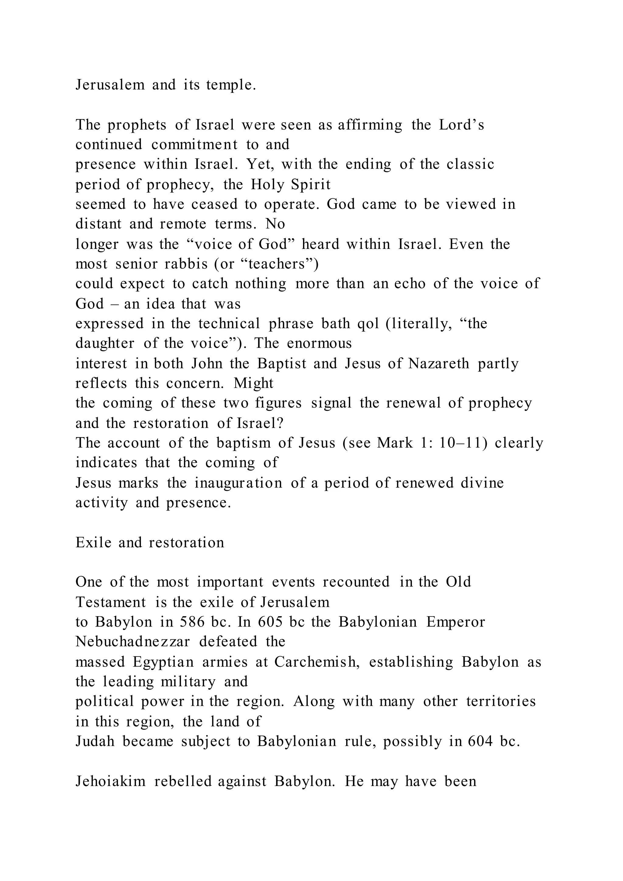 Jerusalem and its temple.
The prophets of Israel were seen as affirming the Lord’s
continued commitment to and
presence within Israel. Yet, with the ending of the classic
period of prophecy, the Holy Spirit
seemed to have ceased to operate. God came to be viewed in
distant and remote terms. No
longer was the “voice of God” heard within Israel. Even the
most senior rabbis (or “teachers”)
could expect to catch nothing more than an echo of the voice of
God – an idea that was
expressed in the technical phrase bath qol (literally, “the
daughter of the voice”). The enormous
interest in both John the Baptist and Jesus of Nazareth partly
reflects this concern. Might
the coming of these two figures signal the renewal of prophecy
and the restoration of Israel?
The account of the baptism of Jesus (see Mark 1: 10–11) clearly
indicates that the coming of
Jesus marks the inauguration of a period of renewed divine
activity and presence.
Exile and restoration
One of the most important events recounted in the Old
Testament is the exile of Jerusalem
to Babylon in 586 bc. In 605 bc the Babylonian Emperor
Nebuchadnezzar defeated the
massed Egyptian armies at Carchemish, establishing Babylon as
the leading military and
political power in the region. Along with many other territories
in this region, the land of
Judah became subject to Babylonian rule, possibly in 604 bc.
Jehoiakim rebelled against Babylon. He may have been
 