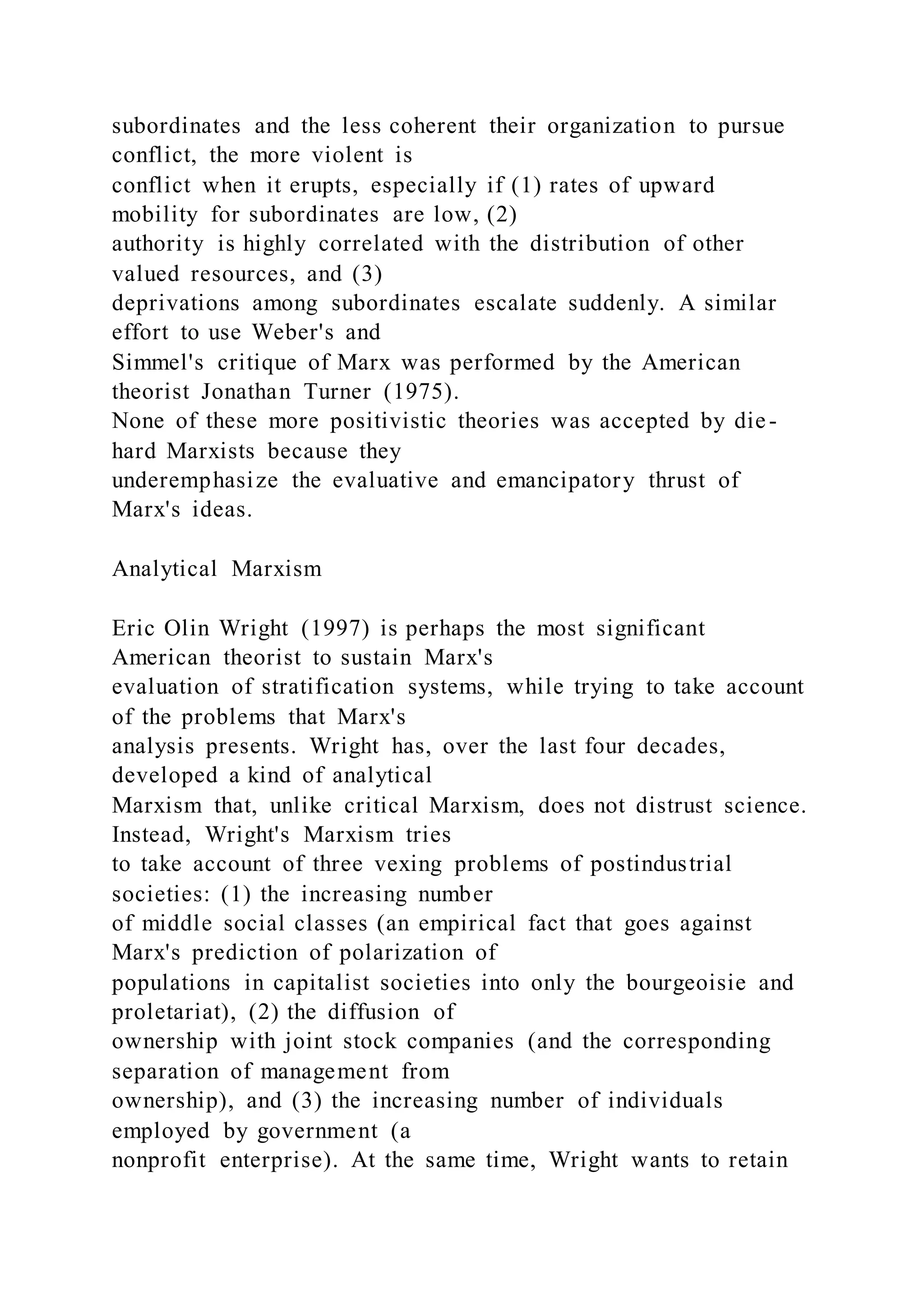 subordinates and the less coherent their organization to pursue
conflict, the more violent is
conflict when it erupts, especially if (1) rates of upward
mobility for subordinates are low, (2)
authority is highly correlated with the distribution of other
valued resources, and (3)
deprivations among subordinates escalate suddenly. A similar
effort to use Weber's and
Simmel's critique of Marx was performed by the American
theorist Jonathan Turner (1975).
None of these more positivistic theories was accepted by die-
hard Marxists because they
underemphasize the evaluative and emancipatory thrust of
Marx's ideas.
Analytical Marxism
Eric Olin Wright (1997) is perhaps the most significant
American theorist to sustain Marx's
evaluation of stratification systems, while trying to take account
of the problems that Marx's
analysis presents. Wright has, over the last four decades,
developed a kind of analytical
Marxism that, unlike critical Marxism, does not distrust science.
Instead, Wright's Marxism tries
to take account of three vexing problems of postindustrial
societies: (1) the increasing number
of middle social classes (an empirical fact that goes against
Marx's prediction of polarization of
populations in capitalist societies into only the bourgeoisie and
proletariat), (2) the diffusion of
ownership with joint stock companies (and the corresponding
separation of management from
ownership), and (3) the increasing number of individuals
employed by government (a
nonprofit enterprise). At the same time, Wright wants to retain
 