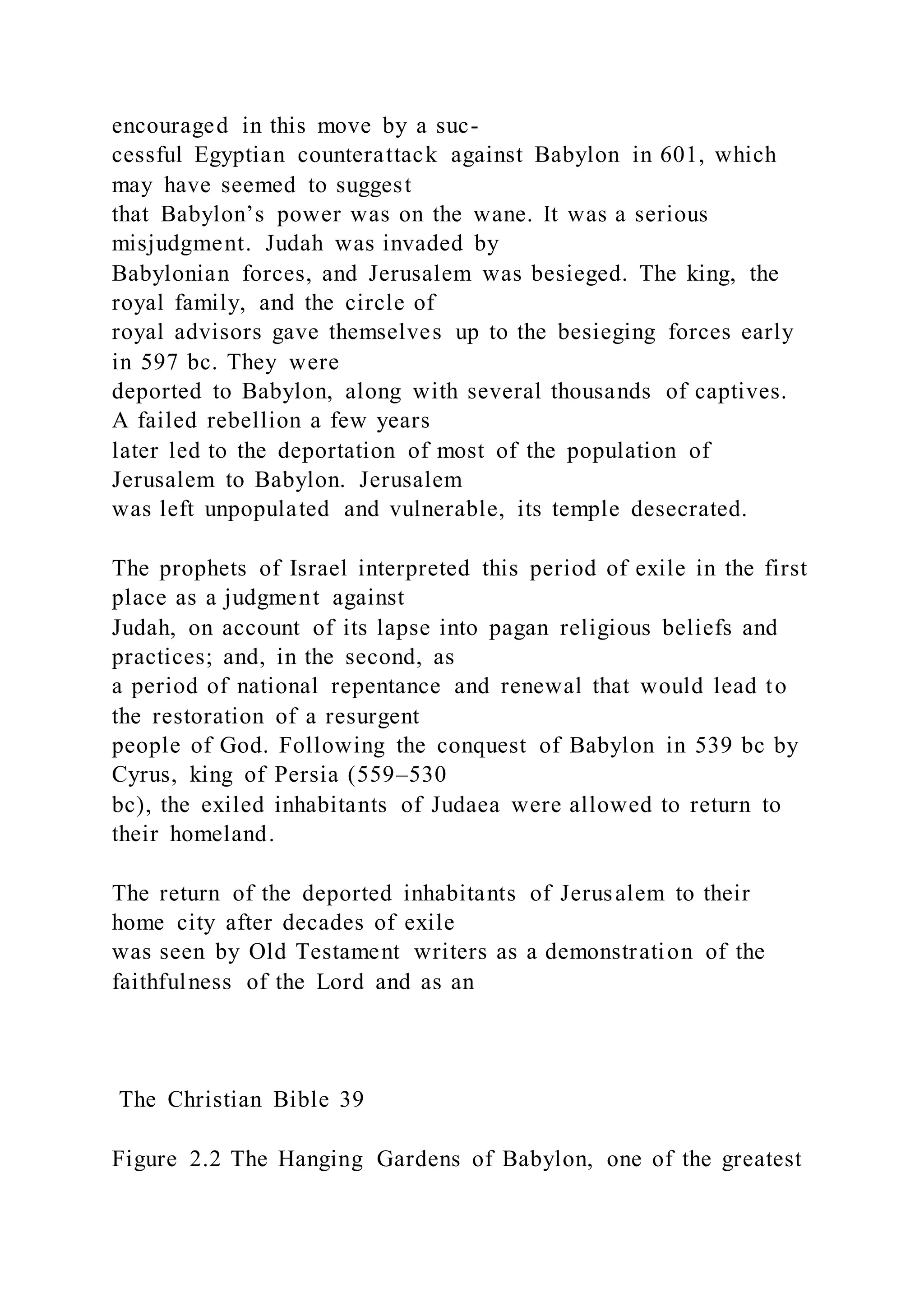 encouraged in this move by a suc-
cessful Egyptian counterattack against Babylon in 601, which
may have seemed to suggest
that Babylon’s power was on the wane. It was a serious
misjudgment. Judah was invaded by
Babylonian forces, and Jerusalem was besieged. The king, the
royal family, and the circle of
royal advisors gave themselves up to the besieging forces early
in 597 bc. They were
deported to Babylon, along with several thousands of captives.
A failed rebellion a few years
later led to the deportation of most of the population of
Jerusalem to Babylon. Jerusalem
was left unpopulated and vulnerable, its temple desecrated.
The prophets of Israel interpreted this period of exile in the first
place as a judgment against
Judah, on account of its lapse into pagan religious beliefs and
practices; and, in the second, as
a period of national repentance and renewal that would lead to
the restoration of a resurgent
people of God. Following the conquest of Babylon in 539 bc by
Cyrus, king of Persia (559–530
bc), the exiled inhabitants of Judaea were allowed to return to
their homeland.
The return of the deported inhabitants of Jerusalem to their
home city after decades of exile
was seen by Old Testament writers as a demonstration of the
faithfulness of the Lord and as an
The Christian Bible 39
Figure 2.2 The Hanging Gardens of Babylon, one of the greatest
 