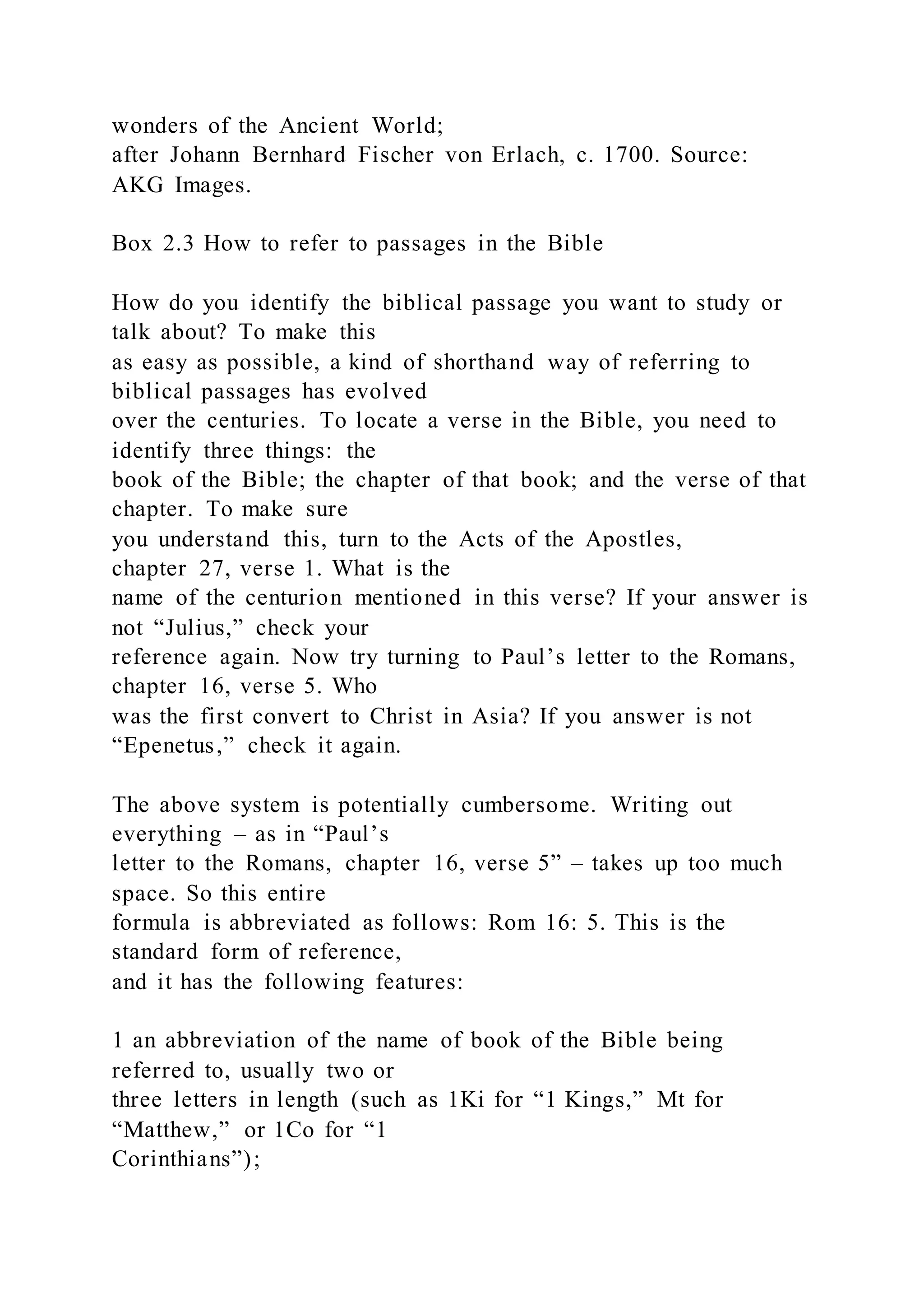 wonders of the Ancient World;
after Johann Bernhard Fischer von Erlach, c. 1700. Source:
AKG Images.
Box 2.3 How to refer to passages in the Bible
How do you identify the biblical passage you want to study or
talk about? To make this
as easy as possible, a kind of shorthand way of referring to
biblical passages has evolved
over the centuries. To locate a verse in the Bible, you need to
identify three things: the
book of the Bible; the chapter of that book; and the verse of that
chapter. To make sure
you understand this, turn to the Acts of the Apostles,
chapter 27, verse 1. What is the
name of the centurion mentioned in this verse? If your answer is
not “Julius,” check your
reference again. Now try turning to Paul’s letter to the Romans,
chapter 16, verse 5. Who
was the first convert to Christ in Asia? If you answer is not
“Epenetus,” check it again.
The above system is potentially cumbersome. Writing out
everything – as in “Paul’s
letter to the Romans, chapter 16, verse 5” – takes up too much
space. So this entire
formula is abbreviated as follows: Rom 16: 5. This is the
standard form of reference,
and it has the following features:
1 an abbreviation of the name of book of the Bible being
referred to, usually two or
three letters in length (such as 1Ki for “1 Kings,” Mt for
“Matthew,” or 1Co for “1
Corinthians”);
 