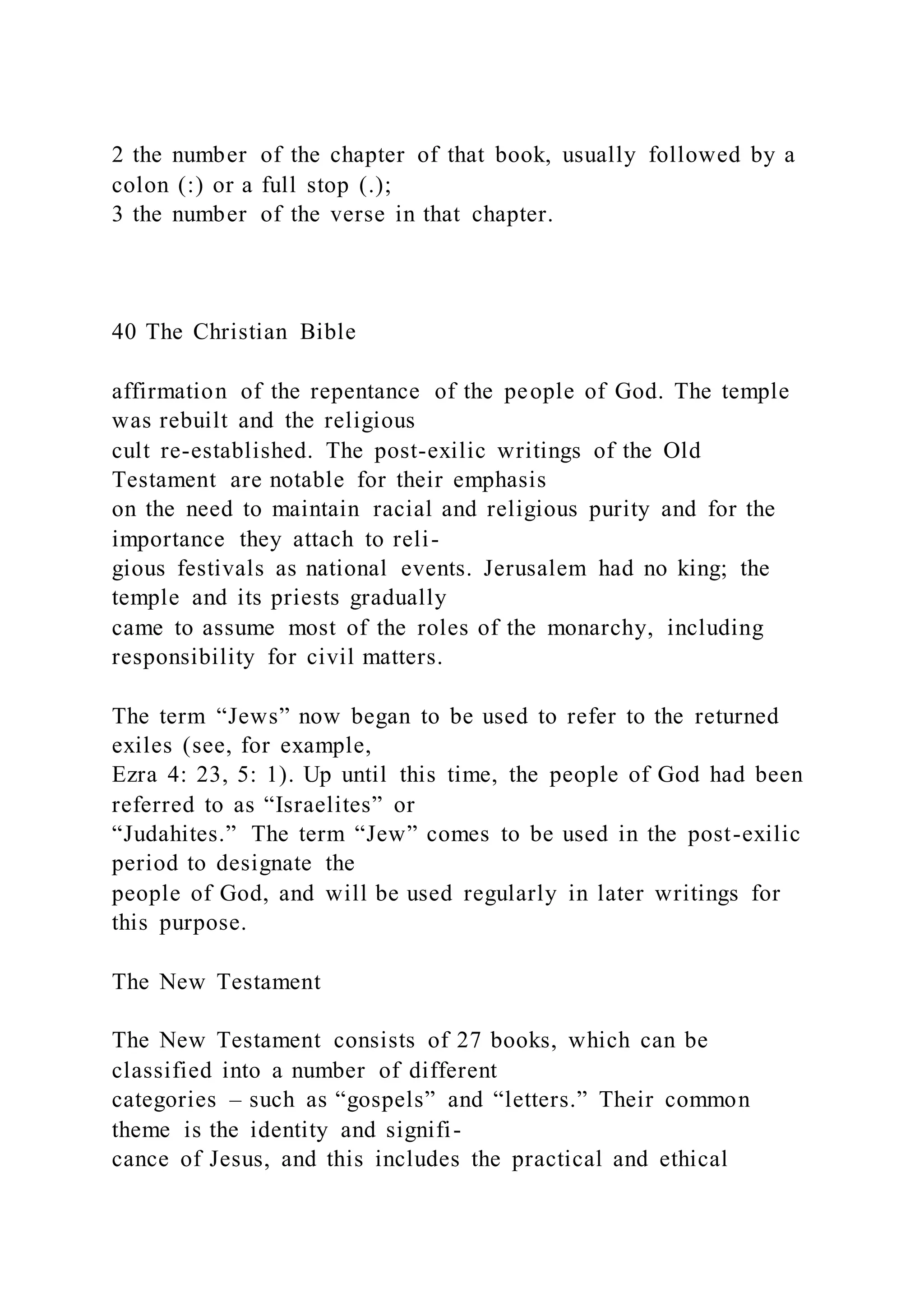 2 the number of the chapter of that book, usually followed by a
colon (:) or a full stop (.);
3 the number of the verse in that chapter.
40 The Christian Bible
affirmation of the repentance of the people of God. The temple
was rebuilt and the religious
cult re-established. The post-exilic writings of the Old
Testament are notable for their emphasis
on the need to maintain racial and religious purity and for the
importance they attach to reli-
gious festivals as national events. Jerusalem had no king; the
temple and its priests gradually
came to assume most of the roles of the monarchy, including
responsibility for civil matters.
The term “Jews” now began to be used to refer to the returned
exiles (see, for example,
Ezra 4: 23, 5: 1). Up until this time, the people of God had been
referred to as “Israelites” or
“Judahites.” The term “Jew” comes to be used in the post-exilic
period to designate the
people of God, and will be used regularly in later writings for
this purpose.
The New Testament
The New Testament consists of 27 books, which can be
classified into a number of different
categories – such as “gospels” and “letters.” Their common
theme is the identity and signifi-
cance of Jesus, and this includes the practical and ethical
 