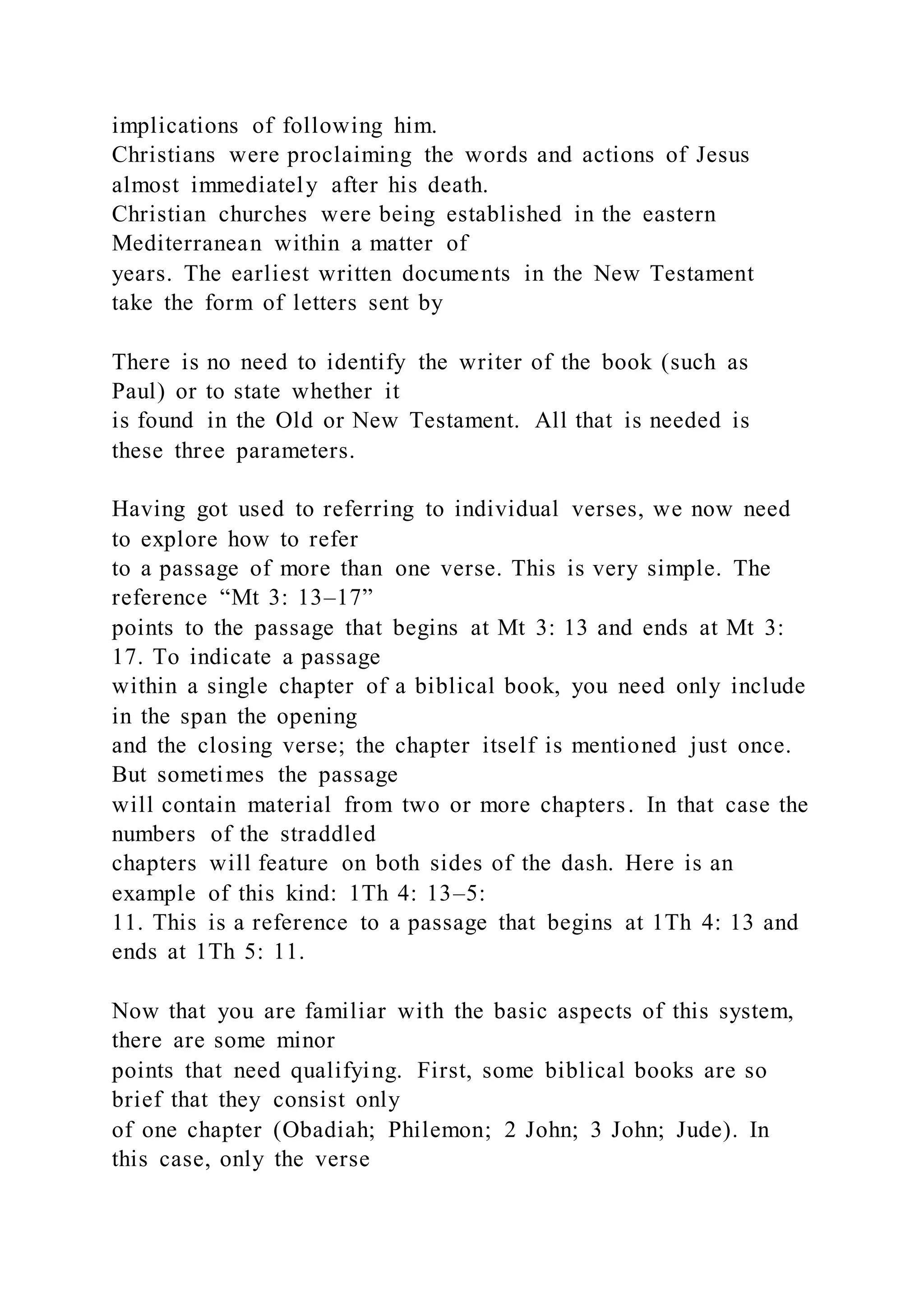 implications of following him.
Christians were proclaiming the words and actions of Jesus
almost immediately after his death.
Christian churches were being established in the eastern
Mediterranean within a matter of
years. The earliest written documents in the New Testament
take the form of letters sent by
There is no need to identify the writer of the book (such as
Paul) or to state whether it
is found in the Old or New Testament. All that is needed is
these three parameters.
Having got used to referring to individual verses, we now need
to explore how to refer
to a passage of more than one verse. This is very simple. The
reference “Mt 3: 13–17”
points to the passage that begins at Mt 3: 13 and ends at Mt 3:
17. To indicate a passage
within a single chapter of a biblical book, you need only include
in the span the opening
and the closing verse; the chapter itself is mentioned just once.
But sometimes the passage
will contain material from two or more chapters. In that case the
numbers of the straddled
chapters will feature on both sides of the dash. Here is an
example of this kind: 1Th 4: 13–5:
11. This is a reference to a passage that begins at 1Th 4: 13 and
ends at 1Th 5: 11.
Now that you are familiar with the basic aspects of this system,
there are some minor
points that need qualifying. First, some biblical books are so
brief that they consist only
of one chapter (Obadiah; Philemon; 2 John; 3 John; Jude). In
this case, only the verse
 