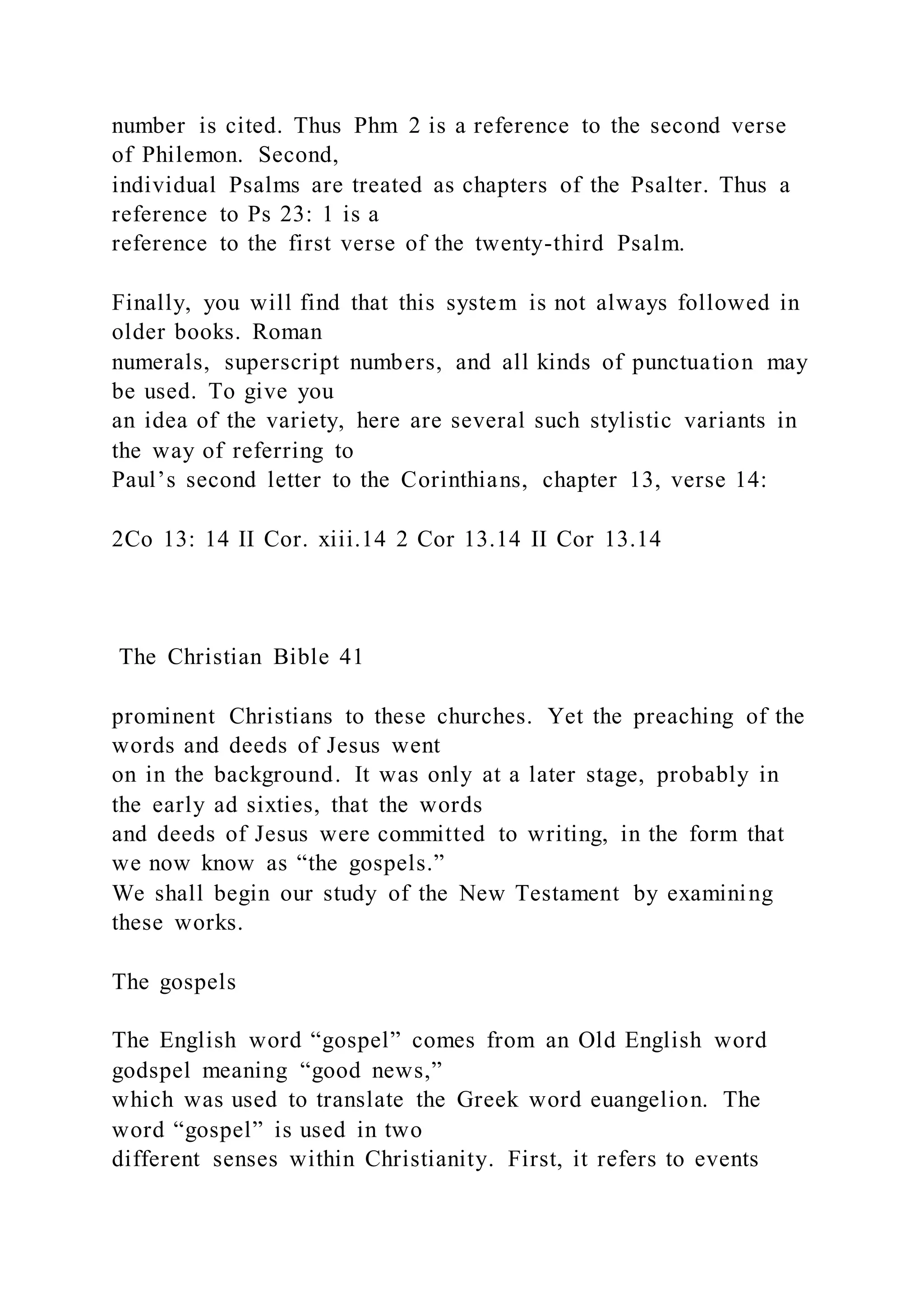 number is cited. Thus Phm 2 is a reference to the second verse
of Philemon. Second,
individual Psalms are treated as chapters of the Psalter. Thus a
reference to Ps 23: 1 is a
reference to the first verse of the twenty-third Psalm.
Finally, you will find that this system is not always followed in
older books. Roman
numerals, superscript numbers, and all kinds of punctuation may
be used. To give you
an idea of the variety, here are several such stylistic variants in
the way of referring to
Paul’s second letter to the Corinthians, chapter 13, verse 14:
2Co 13: 14 II Cor. xiii.14 2 Cor 13.14 II Cor 13.14
The Christian Bible 41
prominent Christians to these churches. Yet the preaching of the
words and deeds of Jesus went
on in the background. It was only at a later stage, probably in
the early ad sixties, that the words
and deeds of Jesus were committed to writing, in the form that
we now know as “the gospels.”
We shall begin our study of the New Testament by examining
these works.
The gospels
The English word “gospel” comes from an Old English word
godspel meaning “good news,”
which was used to translate the Greek word euangelion. The
word “gospel” is used in two
different senses within Christianity. First, it refers to events
 
