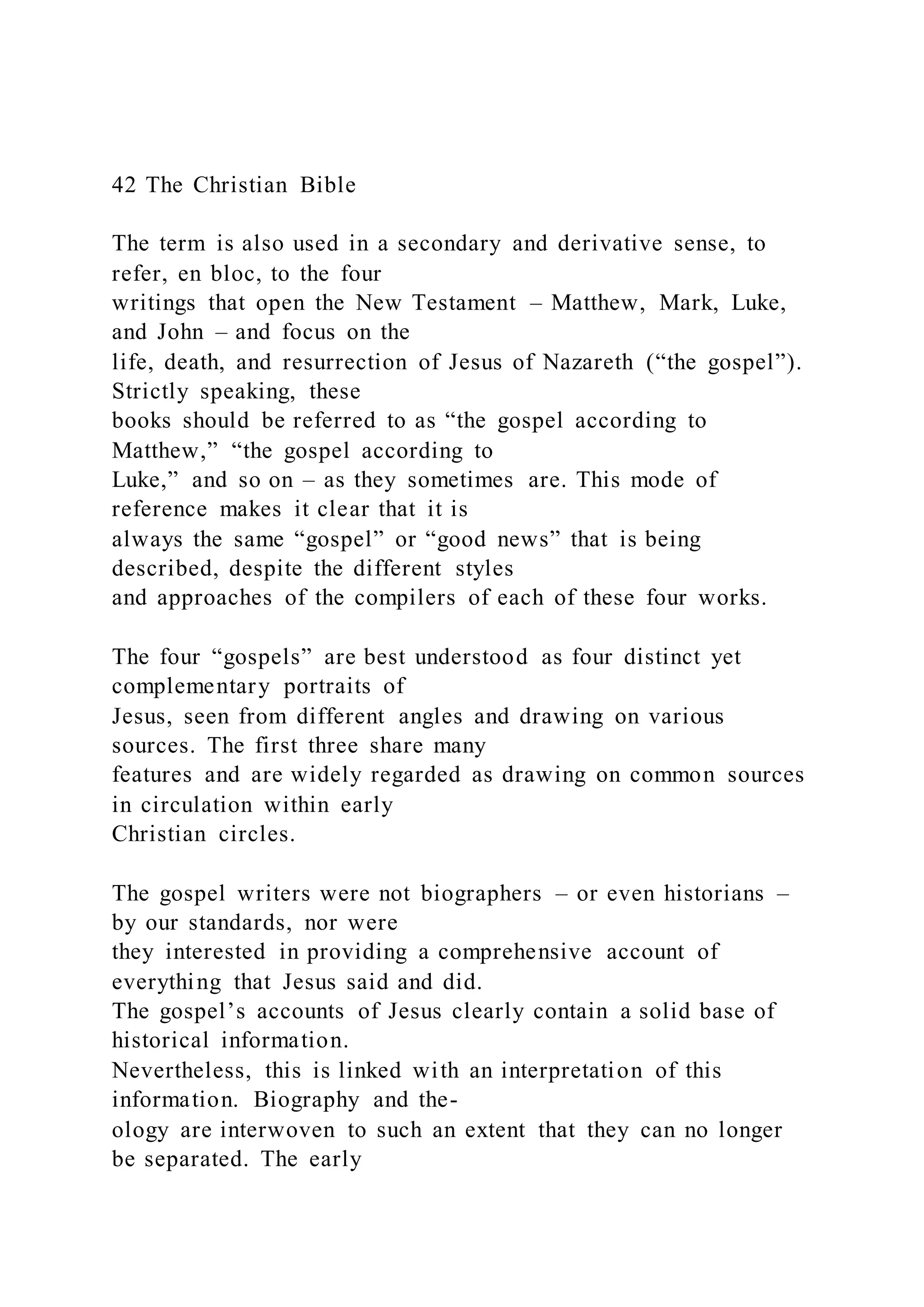 42 The Christian Bible
The term is also used in a secondary and derivative sense, to
refer, en bloc, to the four
writings that open the New Testament – Matthew, Mark, Luke,
and John – and focus on the
life, death, and resurrection of Jesus of Nazareth (“the gospel”).
Strictly speaking, these
books should be referred to as “the gospel according to
Matthew,” “the gospel according to
Luke,” and so on – as they sometimes are. This mode of
reference makes it clear that it is
always the same “gospel” or “good news” that is being
described, despite the different styles
and approaches of the compilers of each of these four works.
The four “gospels” are best understood as four distinct yet
complementary portraits of
Jesus, seen from different angles and drawing on various
sources. The first three share many
features and are widely regarded as drawing on common sources
in circulation within early
Christian circles.
The gospel writers were not biographers – or even historians –
by our standards, nor were
they interested in providing a comprehensive account of
everything that Jesus said and did.
The gospel’s accounts of Jesus clearly contain a solid base of
historical information.
Nevertheless, this is linked with an interpretation of this
information. Biography and the-
ology are interwoven to such an extent that they can no longer
be separated. The early
 