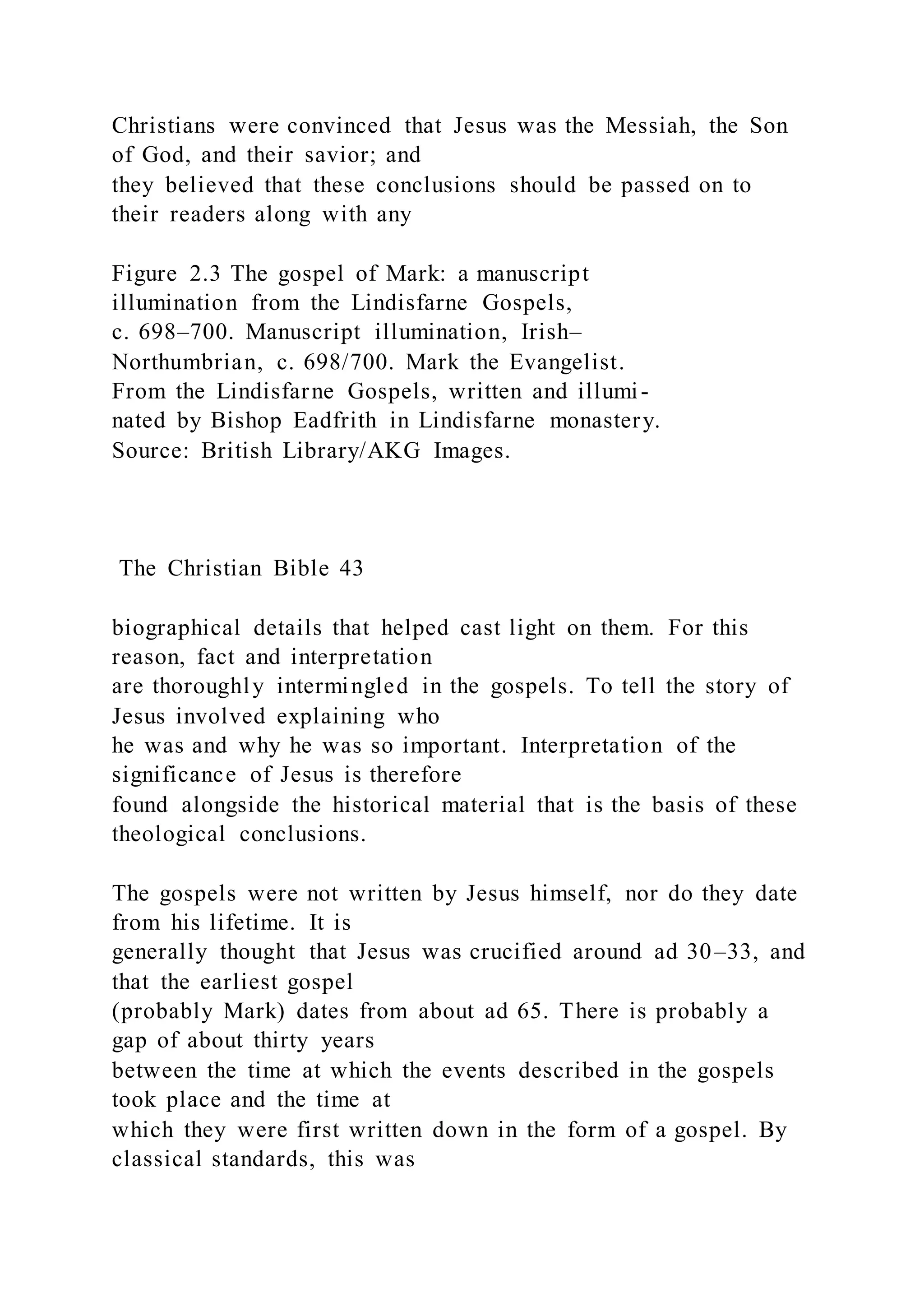 Christians were convinced that Jesus was the Messiah, the Son
of God, and their savior; and
they believed that these conclusions should be passed on to
their readers along with any
Figure 2.3 The gospel of Mark: a manuscript
illumination from the Lindisfarne Gospels,
c. 698–700. Manuscript illumination, Irish–
Northumbrian, c. 698/700. Mark the Evangelist.
From the Lindisfarne Gospels, written and illumi-
nated by Bishop Eadfrith in Lindisfarne monastery.
Source: British Library/AKG Images.
The Christian Bible 43
biographical details that helped cast light on them. For this
reason, fact and interpretation
are thoroughly intermingled in the gospels. To tell the story of
Jesus involved explaining who
he was and why he was so important. Interpretation of the
significance of Jesus is therefore
found alongside the historical material that is the basis of these
theological conclusions.
The gospels were not written by Jesus himself, nor do they date
from his lifetime. It is
generally thought that Jesus was crucified around ad 30–33, and
that the earliest gospel
(probably Mark) dates from about ad 65. There is probably a
gap of about thirty years
between the time at which the events described in the gospels
took place and the time at
which they were first written down in the form of a gospel. By
classical standards, this was
 