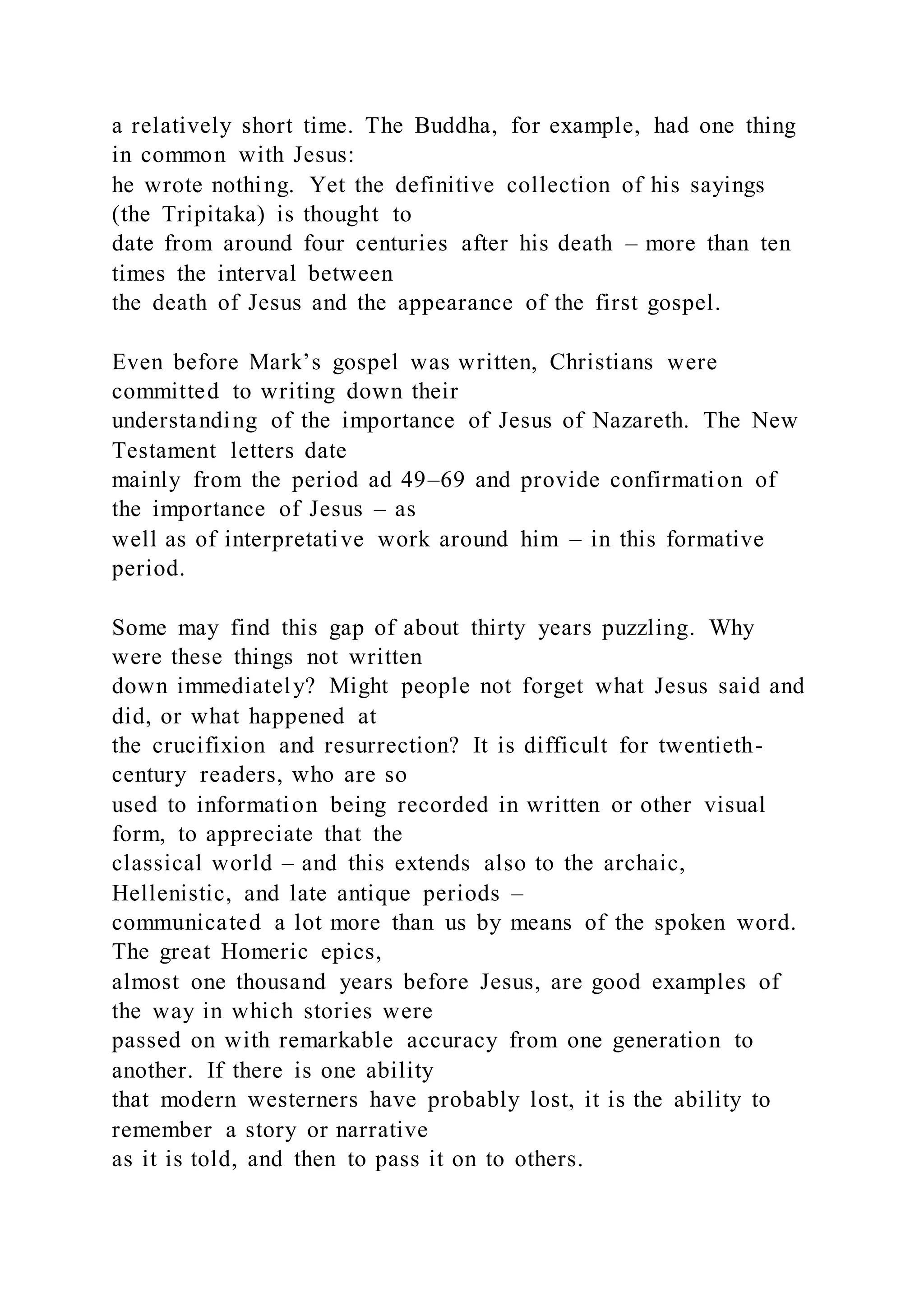 a relatively short time. The Buddha, for example, had one thing
in common with Jesus:
he wrote nothing. Yet the definitive collection of his sayings
(the Tripitaka) is thought to
date from around four centuries after his death – more than ten
times the interval between
the death of Jesus and the appearance of the first gospel.
Even before Mark’s gospel was written, Christians were
committed to writing down their
understanding of the importance of Jesus of Nazareth. The New
Testament letters date
mainly from the period ad 49–69 and provide confirmation of
the importance of Jesus – as
well as of interpretative work around him – in this formative
period.
Some may find this gap of about thirty years puzzling. Why
were these things not written
down immediately? Might people not forget what Jesus said and
did, or what happened at
the crucifixion and resurrection? It is difficult for twentieth-
century readers, who are so
used to information being recorded in written or other visual
form, to appreciate that the
classical world – and this extends also to the archaic,
Hellenistic, and late antique periods –
communicated a lot more than us by means of the spoken word.
The great Homeric epics,
almost one thousand years before Jesus, are good examples of
the way in which stories were
passed on with remarkable accuracy from one generation to
another. If there is one ability
that modern westerners have probably lost, it is the ability to
remember a story or narrative
as it is told, and then to pass it on to others.
 