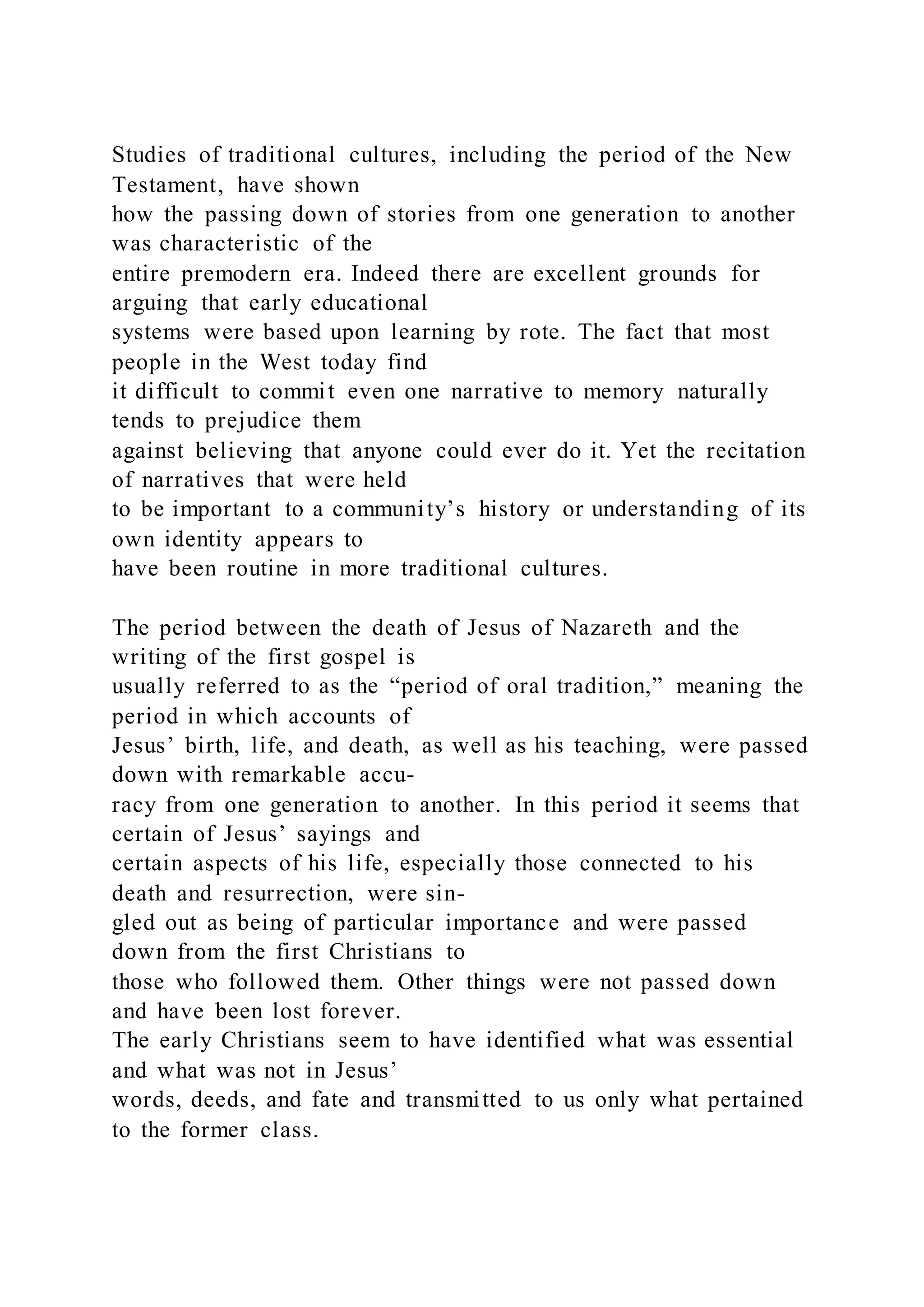 Studies of traditional cultures, including the period of the New
Testament, have shown
how the passing down of stories from one generation to another
was characteristic of the
entire premodern era. Indeed there are excellent grounds for
arguing that early educational
systems were based upon learning by rote. The fact that most
people in the West today find
it difficult to commit even one narrative to memory naturally
tends to prejudice them
against believing that anyone could ever do it. Yet the recitation
of narratives that were held
to be important to a community’s history or understanding of its
own identity appears to
have been routine in more traditional cultures.
The period between the death of Jesus of Nazareth and the
writing of the first gospel is
usually referred to as the “period of oral tradition,” meaning the
period in which accounts of
Jesus’ birth, life, and death, as well as his teaching, were passed
down with remarkable accu-
racy from one generation to another. In this period it seems that
certain of Jesus’ sayings and
certain aspects of his life, especially those connected to his
death and resurrection, were sin-
gled out as being of particular importance and were passed
down from the first Christians to
those who followed them. Other things were not passed down
and have been lost forever.
The early Christians seem to have identified what was essential
and what was not in Jesus’
words, deeds, and fate and transmitted to us only what pertained
to the former class.
 