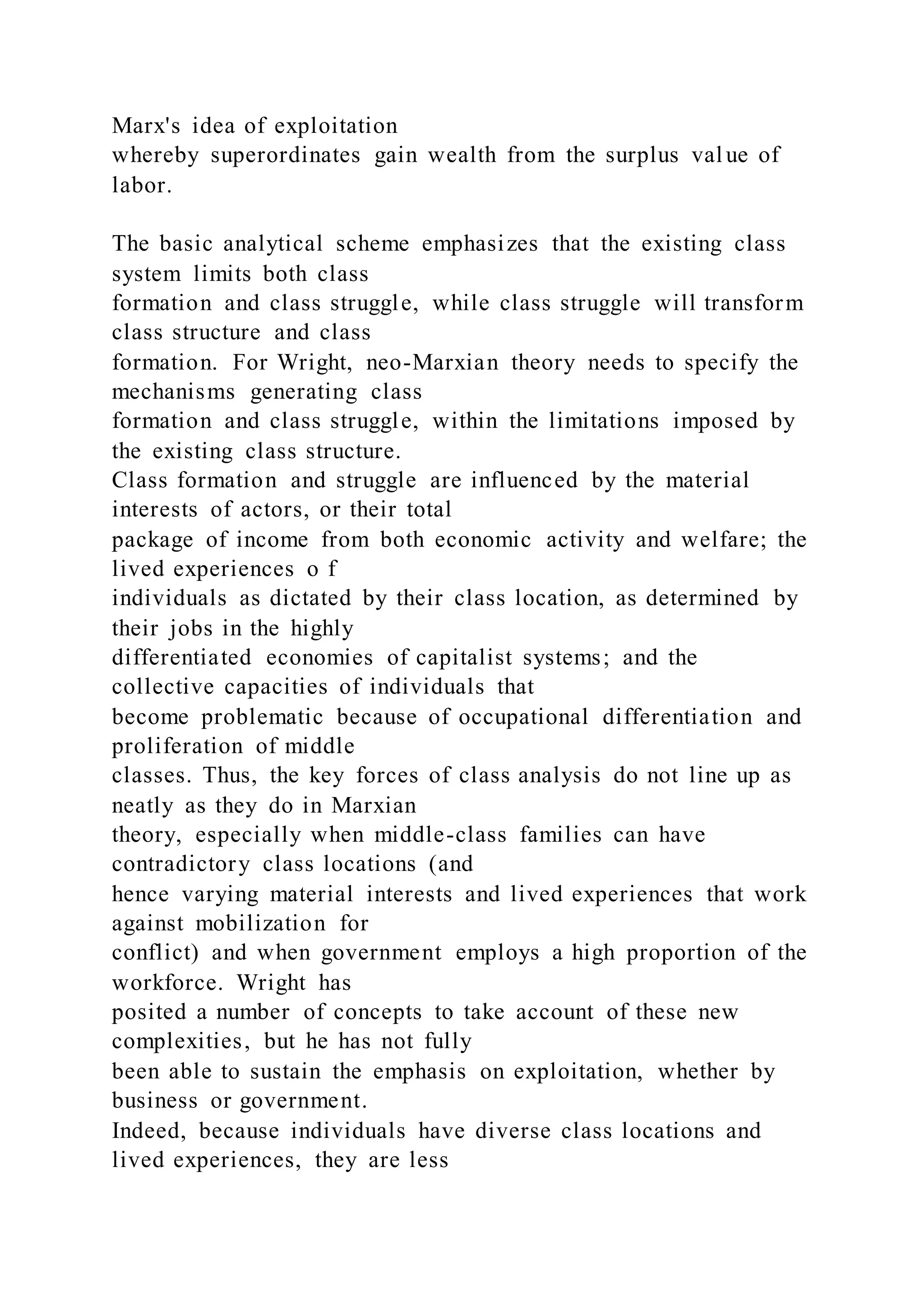 Marx's idea of exploitation
whereby superordinates gain wealth from the surplus val ue of
labor.
The basic analytical scheme emphasizes that the existing class
system limits both class
formation and class struggle, while class struggle will transform
class structure and class
formation. For Wright, neo-Marxian theory needs to specify the
mechanisms generating class
formation and class struggle, within the limitations imposed by
the existing class structure.
Class formation and struggle are influenced by the material
interests of actors, or their total
package of income from both economic activity and welfare; the
lived experiences o f
individuals as dictated by their class location, as determined by
their jobs in the highly
differentiated economies of capitalist systems; and the
collective capacities of individuals that
become problematic because of occupational differentiation and
proliferation of middle
classes. Thus, the key forces of class analysis do not line up as
neatly as they do in Marxian
theory, especially when middle-class families can have
contradictory class locations (and
hence varying material interests and lived experiences that work
against mobilization for
conflict) and when government employs a high proportion of the
workforce. Wright has
posited a number of concepts to take account of these new
complexities, but he has not fully
been able to sustain the emphasis on exploitation, whether by
business or government.
Indeed, because individuals have diverse class locations and
lived experiences, they are less
 