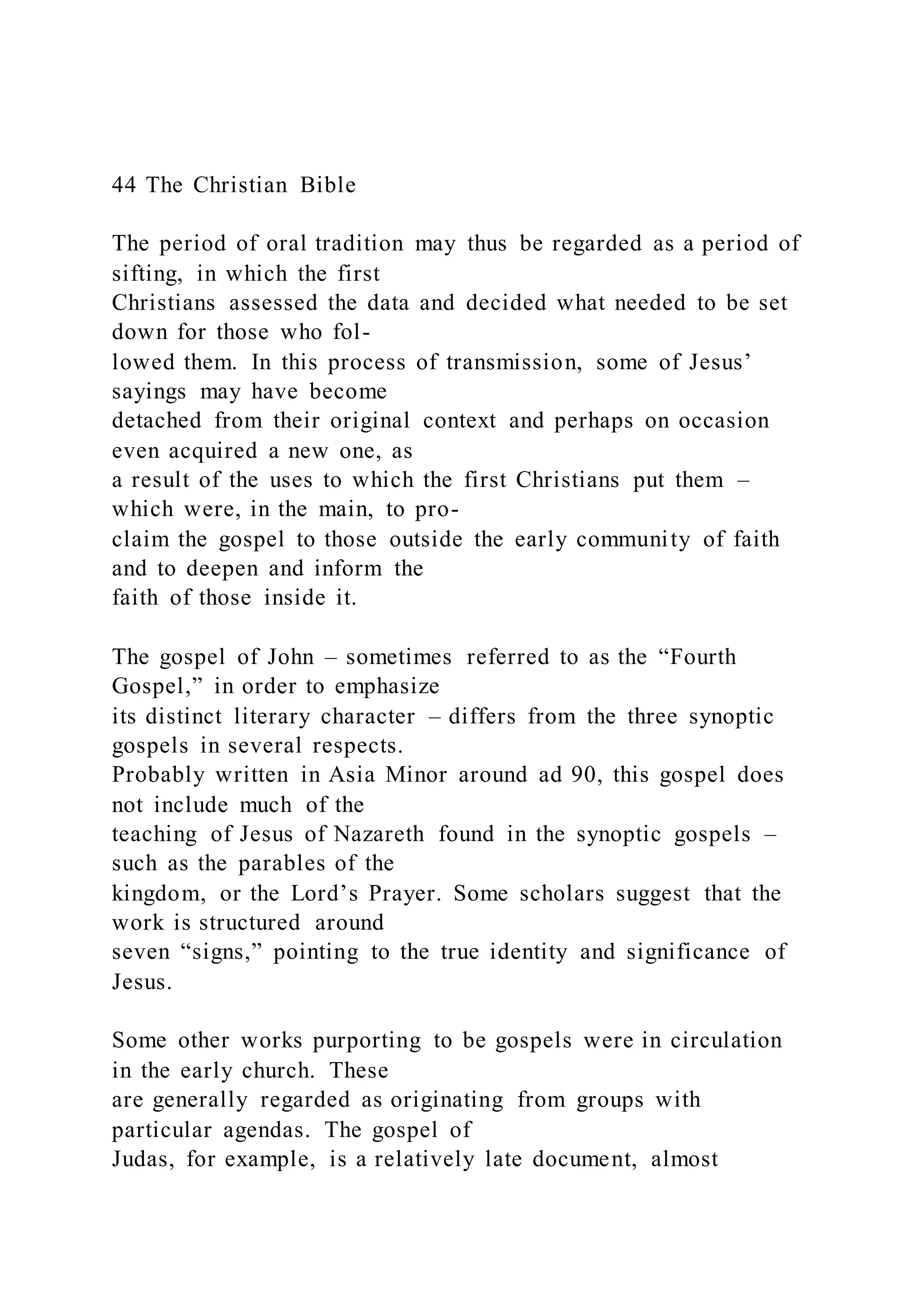 44 The Christian Bible
The period of oral tradition may thus be regarded as a period of
sifting, in which the first
Christians assessed the data and decided what needed to be set
down for those who fol-
lowed them. In this process of transmission, some of Jesus’
sayings may have become
detached from their original context and perhaps on occasion
even acquired a new one, as
a result of the uses to which the first Christians put them –
which were, in the main, to pro-
claim the gospel to those outside the early community of faith
and to deepen and inform the
faith of those inside it.
The gospel of John – sometimes referred to as the “Fourth
Gospel,” in order to emphasize
its distinct literary character – differs from the three synoptic
gospels in several respects.
Probably written in Asia Minor around ad 90, this gospel does
not include much of the
teaching of Jesus of Nazareth found in the synoptic gospels –
such as the parables of the
kingdom, or the Lord’s Prayer. Some scholars suggest that the
work is structured around
seven “signs,” pointing to the true identity and significance of
Jesus.
Some other works purporting to be gospels were in circulation
in the early church. These
are generally regarded as originating from groups with
particular agendas. The gospel of
Judas, for example, is a relatively late document, almost
 