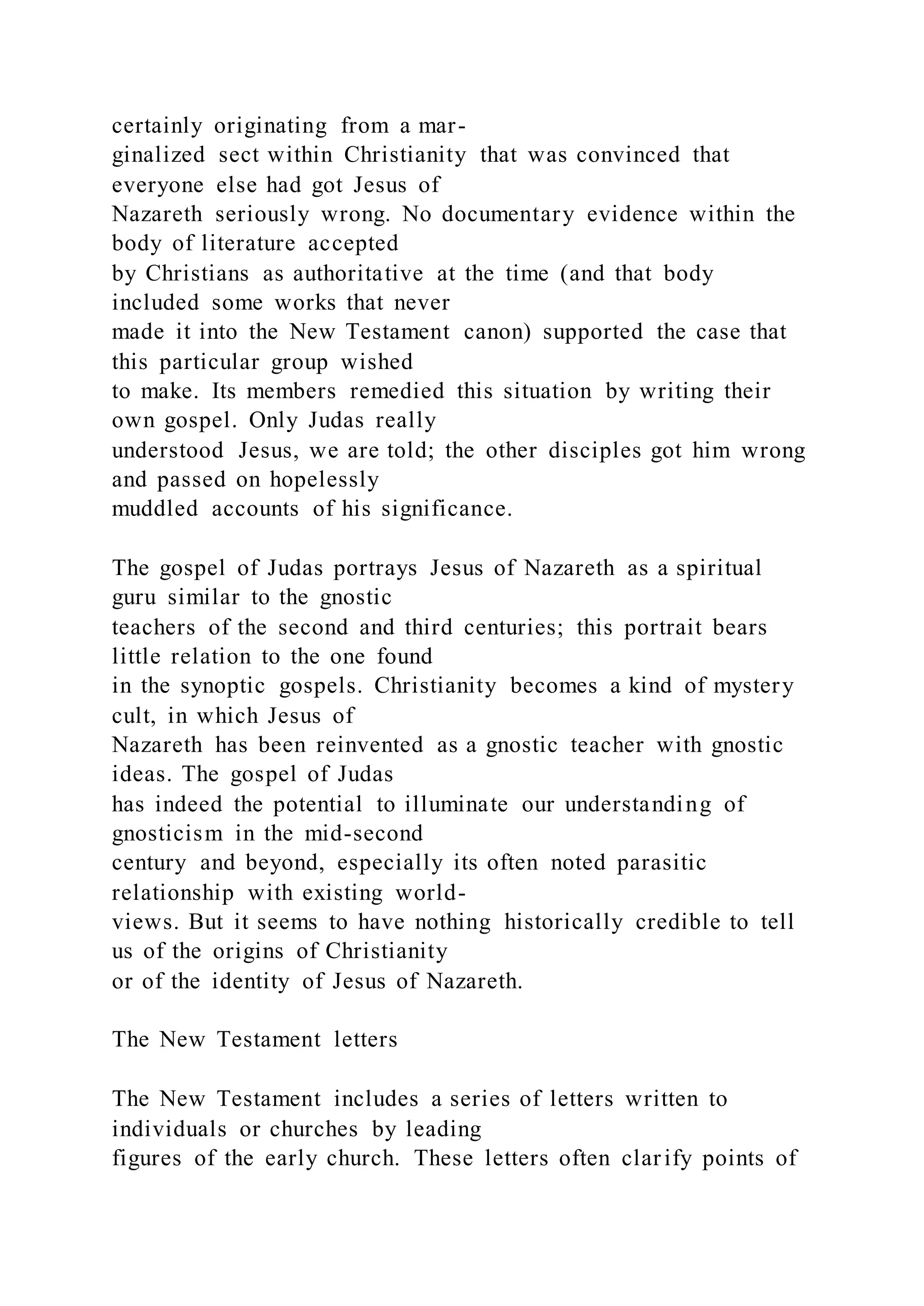 certainly originating from a mar-
ginalized sect within Christianity that was convinced that
everyone else had got Jesus of
Nazareth seriously wrong. No documentary evidence within the
body of literature accepted
by Christians as authoritative at the time (and that body
included some works that never
made it into the New Testament canon) supported the case that
this particular group wished
to make. Its members remedied this situation by writing their
own gospel. Only Judas really
understood Jesus, we are told; the other disciples got him wrong
and passed on hopelessly
muddled accounts of his significance.
The gospel of Judas portrays Jesus of Nazareth as a spiritual
guru similar to the gnostic
teachers of the second and third centuries; this portrait bears
little relation to the one found
in the synoptic gospels. Christianity becomes a kind of mystery
cult, in which Jesus of
Nazareth has been reinvented as a gnostic teacher with gnostic
ideas. The gospel of Judas
has indeed the potential to illuminate our understanding of
gnosticism in the mid-second
century and beyond, especially its often noted parasitic
relationship with existing world-
views. But it seems to have nothing historically credible to tell
us of the origins of Christianity
or of the identity of Jesus of Nazareth.
The New Testament letters
The New Testament includes a series of letters written to
individuals or churches by leading
figures of the early church. These letters often clarify points of
 