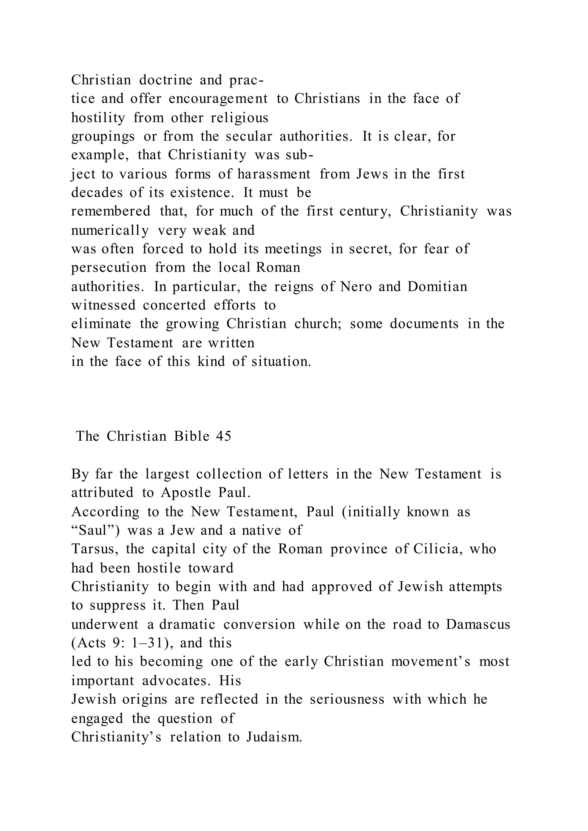Christian doctrine and prac-
tice and offer encouragement to Christians in the face of
hostility from other religious
groupings or from the secular authorities. It is clear, for
example, that Christianity was sub-
ject to various forms of harassment from Jews in the first
decades of its existence. It must be
remembered that, for much of the first century, Christianity was
numerically very weak and
was often forced to hold its meetings in secret, for fear of
persecution from the local Roman
authorities. In particular, the reigns of Nero and Domitian
witnessed concerted efforts to
eliminate the growing Christian church; some documents in the
New Testament are written
in the face of this kind of situation.
The Christian Bible 45
By far the largest collection of letters in the New Testament is
attributed to Apostle Paul.
According to the New Testament, Paul (initially known as
“Saul”) was a Jew and a native of
Tarsus, the capital city of the Roman province of Cilicia, who
had been hostile toward
Christianity to begin with and had approved of Jewish attempts
to suppress it. Then Paul
underwent a dramatic conversion while on the road to Damascus
(Acts 9: 1–31), and this
led to his becoming one of the early Christian movement’s most
important advocates. His
Jewish origins are reflected in the seriousness with which he
engaged the question of
Christianity’s relation to Judaism.
 