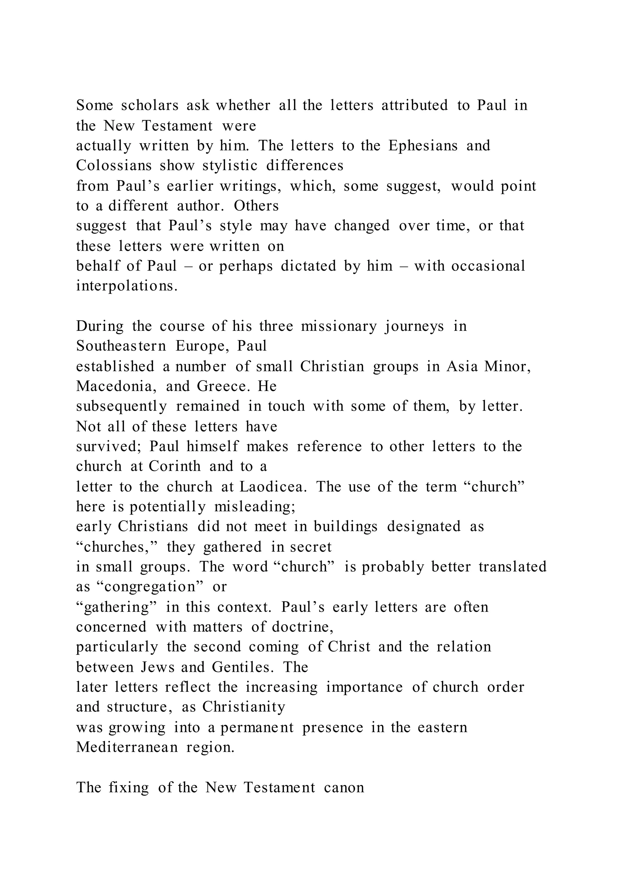 Some scholars ask whether all the letters attributed to Paul in
the New Testament were
actually written by him. The letters to the Ephesians and
Colossians show stylistic differences
from Paul’s earlier writings, which, some suggest, would point
to a different author. Others
suggest that Paul’s style may have changed over time, or that
these letters were written on
behalf of Paul – or perhaps dictated by him – with occasional
interpolations.
During the course of his three missionary journeys in
Southeastern Europe, Paul
established a number of small Christian groups in Asia Minor,
Macedonia, and Greece. He
subsequently remained in touch with some of them, by letter.
Not all of these letters have
survived; Paul himself makes reference to other letters to the
church at Corinth and to a
letter to the church at Laodicea. The use of the term “church”
here is potentially misleading;
early Christians did not meet in buildings designated as
“churches,” they gathered in secret
in small groups. The word “church” is probably better translated
as “congregation” or
“gathering” in this context. Paul’s early letters are often
concerned with matters of doctrine,
particularly the second coming of Christ and the relation
between Jews and Gentiles. The
later letters reflect the increasing importance of church order
and structure, as Christianity
was growing into a permanent presence in the eastern
Mediterranean region.
The fixing of the New Testament canon
 