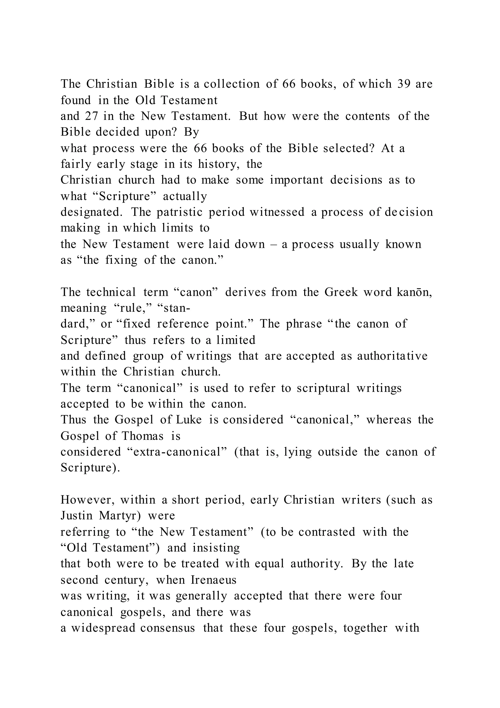 The Christian Bible is a collection of 66 books, of which 39 are
found in the Old Testament
and 27 in the New Testament. But how were the contents of the
Bible decided upon? By
what process were the 66 books of the Bible selected? At a
fairly early stage in its history, the
Christian church had to make some important decisions as to
what “Scripture” actually
designated. The patristic period witnessed a process of decision
making in which limits to
the New Testament were laid down – a process usually known
as “the fixing of the canon.”
The technical term “canon” derives from the Greek word kanōn,
meaning “rule,” “stan-
dard,” or “fixed reference point.” The phrase “the canon of
Scripture” thus refers to a limited
and defined group of writings that are accepted as authoritative
within the Christian church.
The term “canonical” is used to refer to scriptural writings
accepted to be within the canon.
Thus the Gospel of Luke is considered “canonical,” whereas the
Gospel of Thomas is
considered “extra-canonical” (that is, lying outside the canon of
Scripture).
However, within a short period, early Christian writers (such as
Justin Martyr) were
referring to “the New Testament” (to be contrasted with the
“Old Testament”) and insisting
that both were to be treated with equal authority. By the late
second century, when Irenaeus
was writing, it was generally accepted that there were four
canonical gospels, and there was
a widespread consensus that these four gospels, together with
 