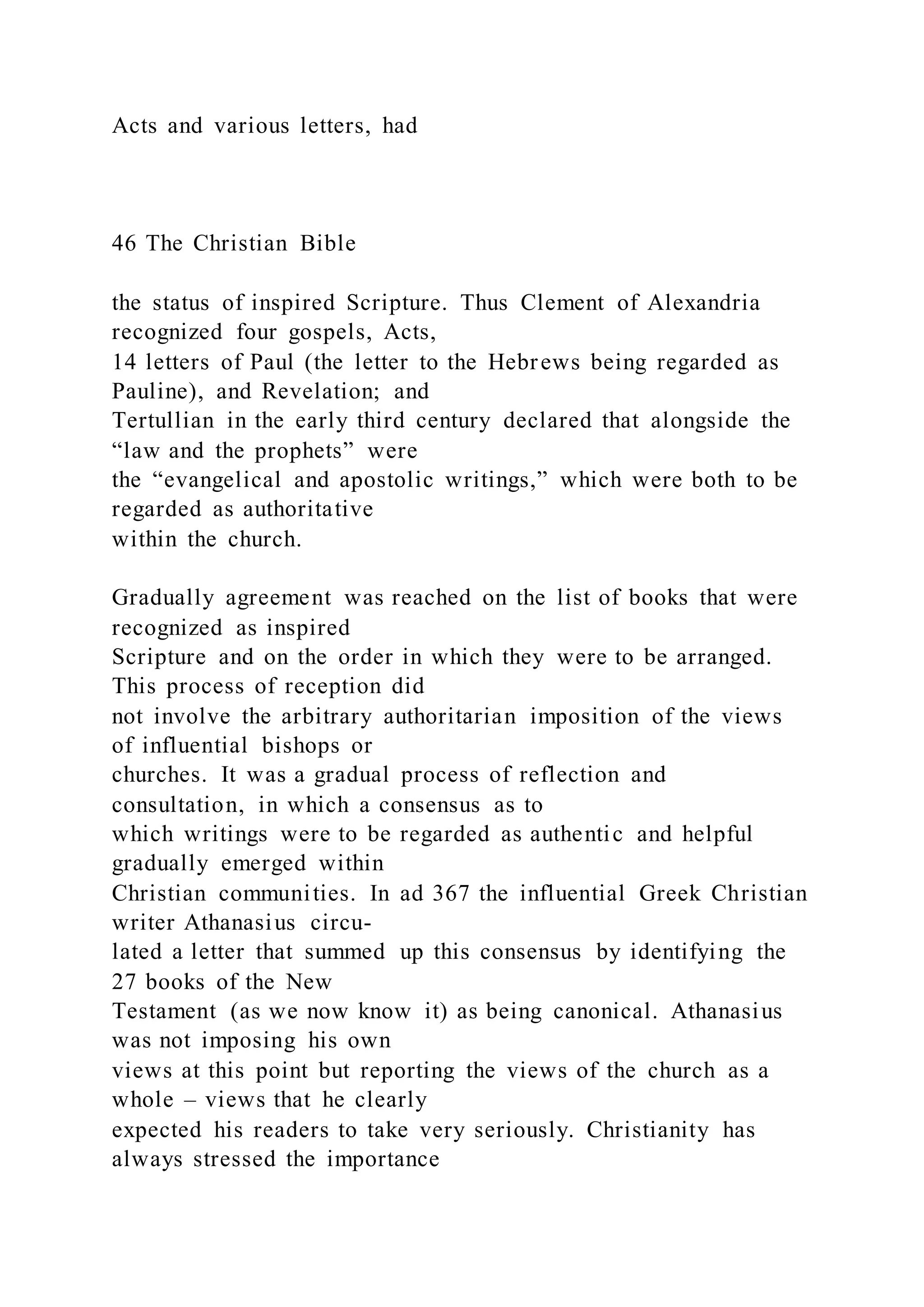 Acts and various letters, had
46 The Christian Bible
the status of inspired Scripture. Thus Clement of Alexandria
recognized four gospels, Acts,
14 letters of Paul (the letter to the Hebrews being regarded as
Pauline), and Revelation; and
Tertullian in the early third century declared that alongside the
“law and the prophets” were
the “evangelical and apostolic writings,” which were both to be
regarded as authoritative
within the church.
Gradually agreement was reached on the list of books that were
recognized as inspired
Scripture and on the order in which they were to be arranged.
This process of reception did
not involve the arbitrary authoritarian imposition of the views
of influential bishops or
churches. It was a gradual process of reflection and
consultation, in which a consensus as to
which writings were to be regarded as authentic and helpful
gradually emerged within
Christian communities. In ad 367 the influential Greek Christian
writer Athanasius circu-
lated a letter that summed up this consensus by identifying the
27 books of the New
Testament (as we now know it) as being canonical. Athanasius
was not imposing his own
views at this point but reporting the views of the church as a
whole – views that he clearly
expected his readers to take very seriously. Christianity has
always stressed the importance
 
