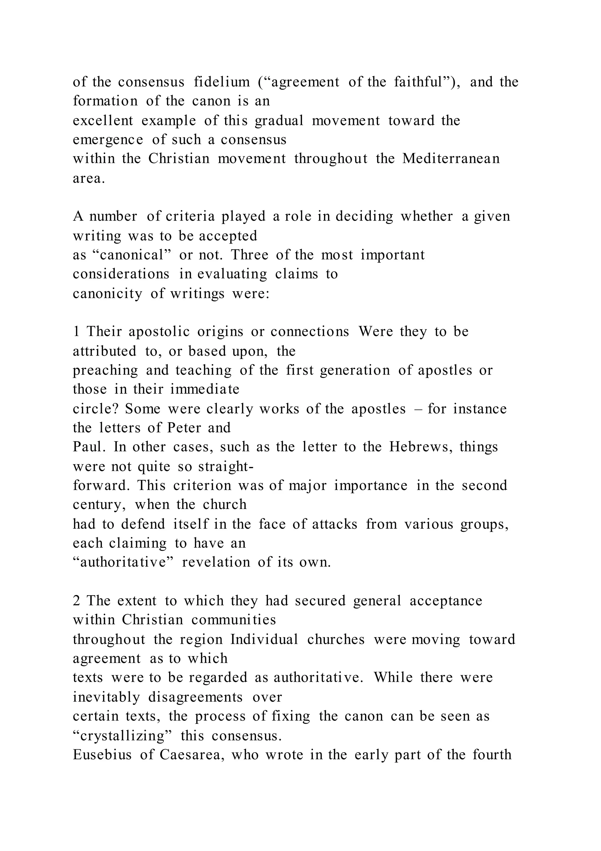 of the consensus fidelium (“agreement of the faithful”), and the
formation of the canon is an
excellent example of this gradual movement toward the
emergence of such a consensus
within the Christian movement throughout the Mediterranean
area.
A number of criteria played a role in deciding whether a given
writing was to be accepted
as “canonical” or not. Three of the most important
considerations in evaluating claims to
canonicity of writings were:
1 Their apostolic origins or connections Were they to be
attributed to, or based upon, the
preaching and teaching of the first generation of apostles or
those in their immediate
circle? Some were clearly works of the apostles – for instance
the letters of Peter and
Paul. In other cases, such as the letter to the Hebrews, things
were not quite so straight-
forward. This criterion was of major importance in the second
century, when the church
had to defend itself in the face of attacks from various groups,
each claiming to have an
“authoritative” revelation of its own.
2 The extent to which they had secured general acceptance
within Christian communities
throughout the region Individual churches were moving toward
agreement as to which
texts were to be regarded as authoritative. While there were
inevitably disagreements over
certain texts, the process of fixing the canon can be seen as
“crystallizing” this consensus.
Eusebius of Caesarea, who wrote in the early part of the fourth
 