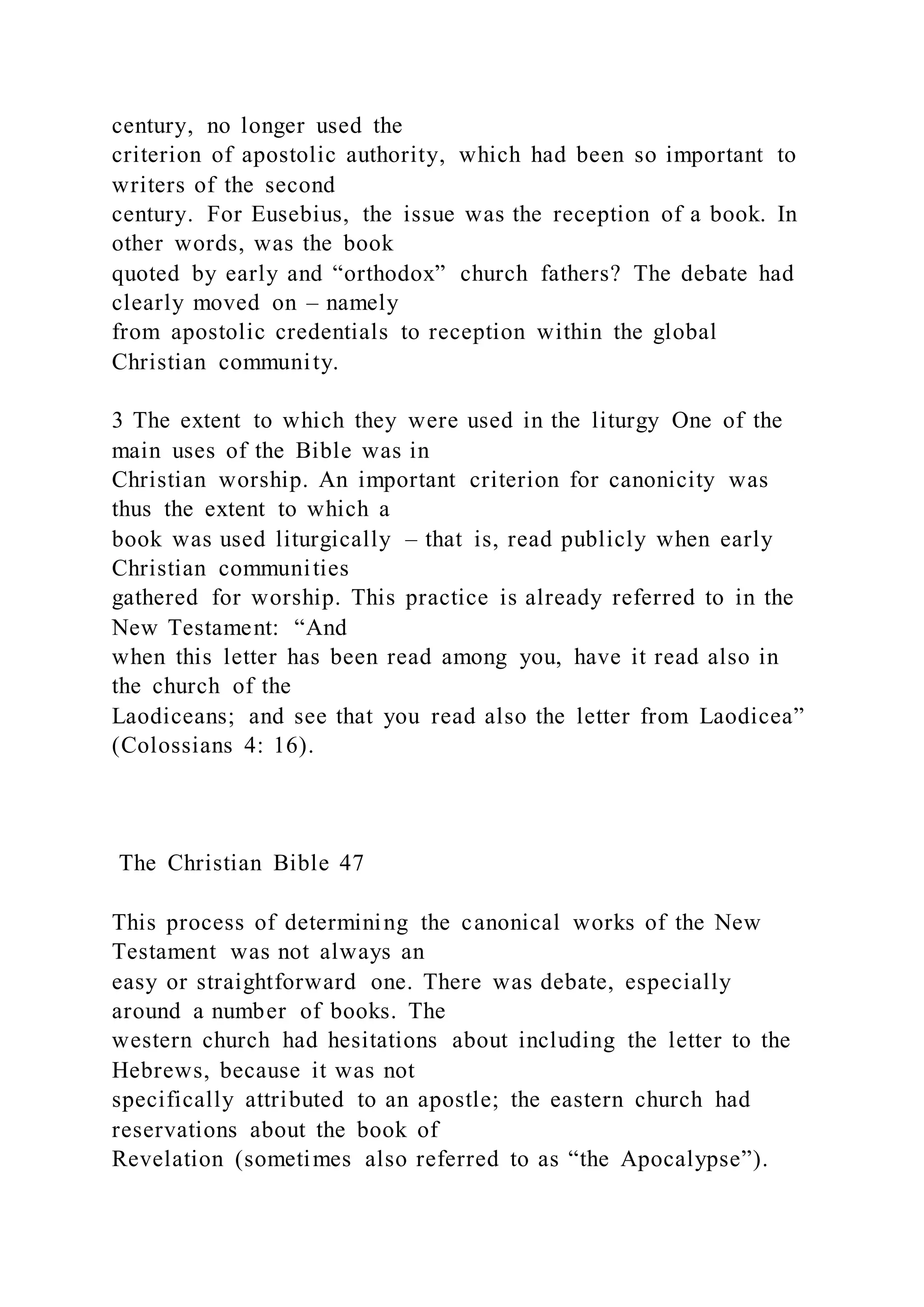 century, no longer used the
criterion of apostolic authority, which had been so important to
writers of the second
century. For Eusebius, the issue was the reception of a book. In
other words, was the book
quoted by early and “orthodox” church fathers? The debate had
clearly moved on – namely
from apostolic credentials to reception within the global
Christian community.
3 The extent to which they were used in the liturgy One of the
main uses of the Bible was in
Christian worship. An important criterion for canonicity was
thus the extent to which a
book was used liturgically – that is, read publicly when early
Christian communities
gathered for worship. This practice is already referred to in the
New Testament: “And
when this letter has been read among you, have it read also in
the church of the
Laodiceans; and see that you read also the letter from Laodicea”
(Colossians 4: 16).
The Christian Bible 47
This process of determining the canonical works of the New
Testament was not always an
easy or straightforward one. There was debate, especially
around a number of books. The
western church had hesitations about including the letter to the
Hebrews, because it was not
specifically attributed to an apostle; the eastern church had
reservations about the book of
Revelation (sometimes also referred to as “the Apocalypse”).
 