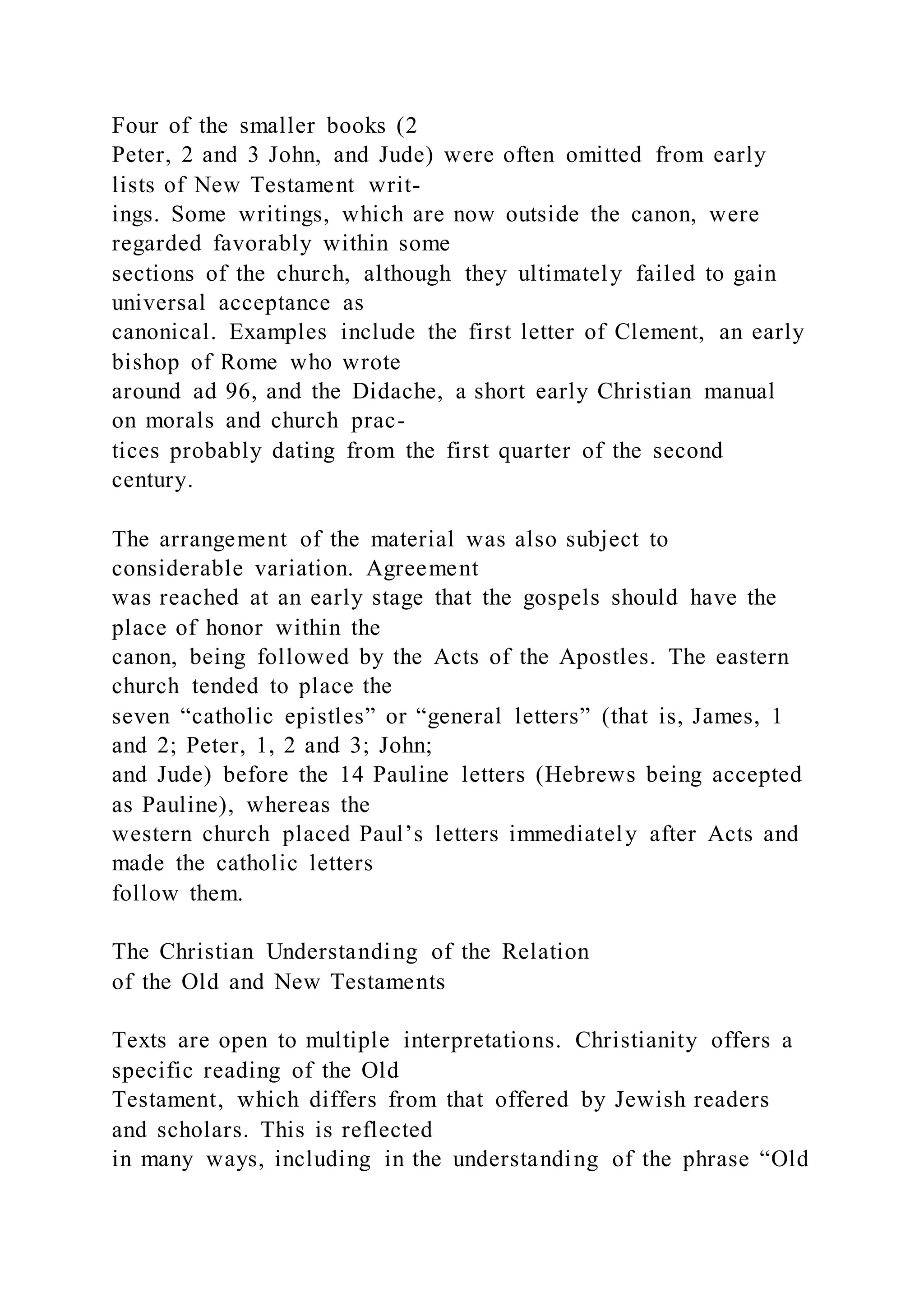 Four of the smaller books (2
Peter, 2 and 3 John, and Jude) were often omitted from early
lists of New Testament writ-
ings. Some writings, which are now outside the canon, were
regarded favorably within some
sections of the church, although they ultimately failed to gain
universal acceptance as
canonical. Examples include the first letter of Clement, an early
bishop of Rome who wrote
around ad 96, and the Didache, a short early Christian manual
on morals and church prac-
tices probably dating from the first quarter of the second
century.
The arrangement of the material was also subject to
considerable variation. Agreement
was reached at an early stage that the gospels should have the
place of honor within the
canon, being followed by the Acts of the Apostles. The eastern
church tended to place the
seven “catholic epistles” or “general letters” (that is, James, 1
and 2; Peter, 1, 2 and 3; John;
and Jude) before the 14 Pauline letters (Hebrews being accepted
as Pauline), whereas the
western church placed Paul’s letters immediately after Acts and
made the catholic letters
follow them.
The Christian Understanding of the Relation
of the Old and New Testaments
Texts are open to multiple interpretations. Christianity offers a
specific reading of the Old
Testament, which differs from that offered by Jewish readers
and scholars. This is reflected
in many ways, including in the understanding of the phrase “Old
 