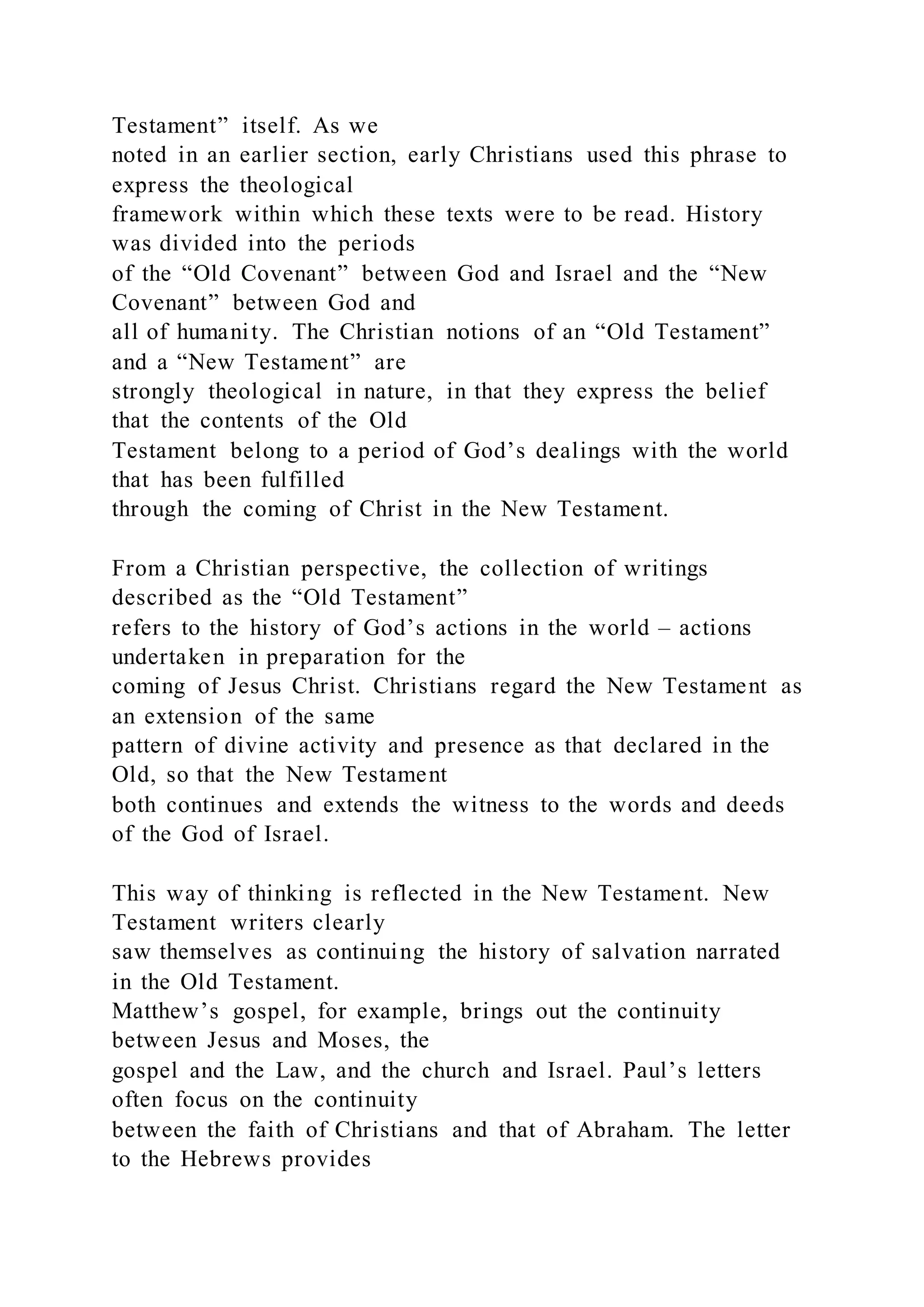 Testament” itself. As we
noted in an earlier section, early Christians used this phrase to
express the theological
framework within which these texts were to be read. History
was divided into the periods
of the “Old Covenant” between God and Israel and the “New
Covenant” between God and
all of humanity. The Christian notions of an “Old Testament”
and a “New Testament” are
strongly theological in nature, in that they express the belief
that the contents of the Old
Testament belong to a period of God’s dealings with the world
that has been fulfilled
through the coming of Christ in the New Testament.
From a Christian perspective, the collection of writings
described as the “Old Testament”
refers to the history of God’s actions in the world – actions
undertaken in preparation for the
coming of Jesus Christ. Christians regard the New Testament as
an extension of the same
pattern of divine activity and presence as that declared in the
Old, so that the New Testament
both continues and extends the witness to the words and deeds
of the God of Israel.
This way of thinking is reflected in the New Testament. New
Testament writers clearly
saw themselves as continuing the history of salvation narrated
in the Old Testament.
Matthew’s gospel, for example, brings out the continuity
between Jesus and Moses, the
gospel and the Law, and the church and Israel. Paul’s letters
often focus on the continuity
between the faith of Christians and that of Abraham. The letter
to the Hebrews provides
 