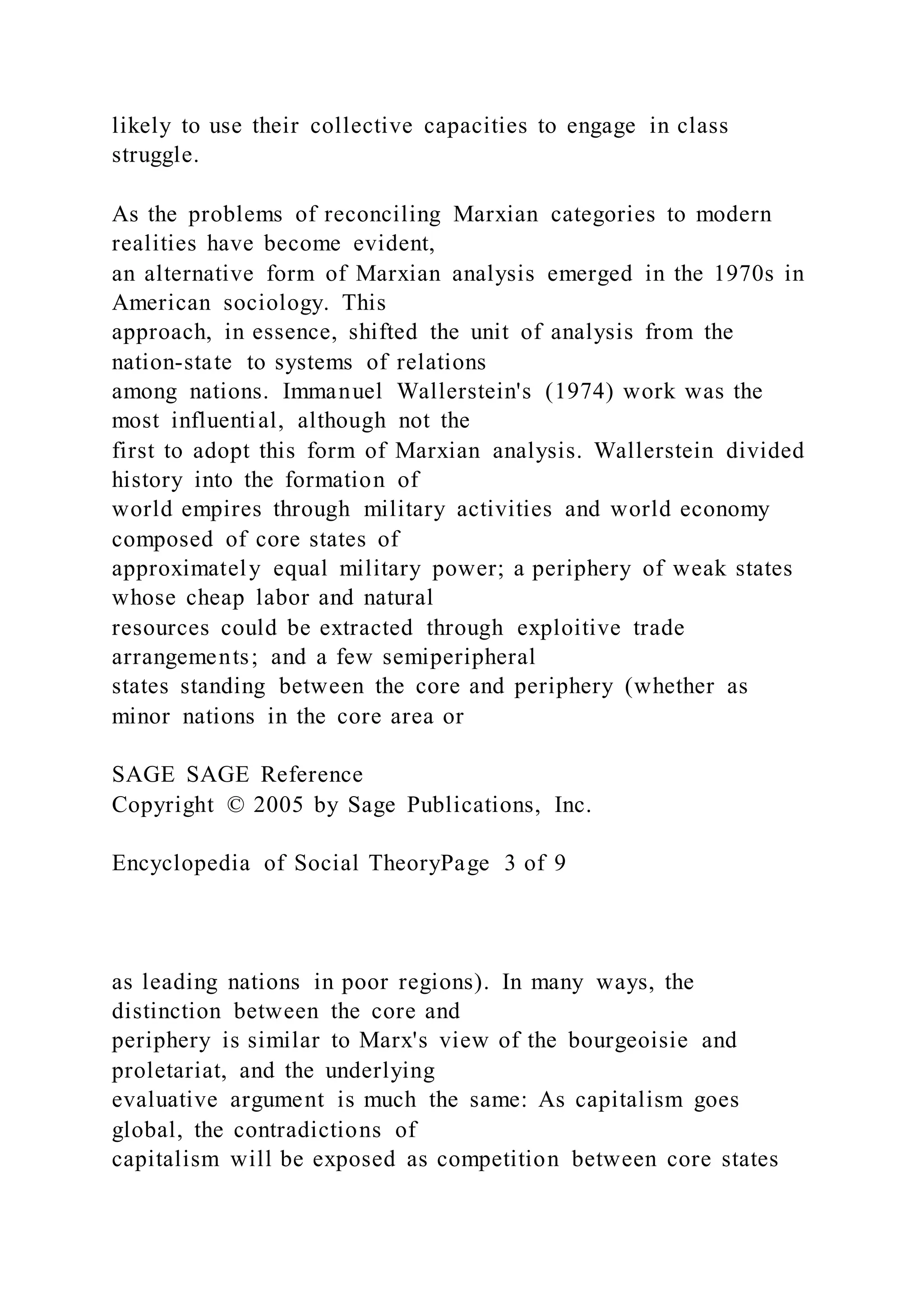 likely to use their collective capacities to engage in class
struggle.
As the problems of reconciling Marxian categories to modern
realities have become evident,
an alternative form of Marxian analysis emerged in the 1970s in
American sociology. This
approach, in essence, shifted the unit of analysis from the
nation-state to systems of relations
among nations. Immanuel Wallerstein's (1974) work was the
most influential, although not the
first to adopt this form of Marxian analysis. Wallerstein divided
history into the formation of
world empires through military activities and world economy
composed of core states of
approximately equal military power; a periphery of weak states
whose cheap labor and natural
resources could be extracted through exploitive trade
arrangements; and a few semiperipheral
states standing between the core and periphery (whether as
minor nations in the core area or
SAGE SAGE Reference
Copyright © 2005 by Sage Publications, Inc.
Encyclopedia of Social TheoryPage 3 of 9
as leading nations in poor regions). In many ways, the
distinction between the core and
periphery is similar to Marx's view of the bourgeoisie and
proletariat, and the underlying
evaluative argument is much the same: As capitalism goes
global, the contradictions of
capitalism will be exposed as competition between core states
 