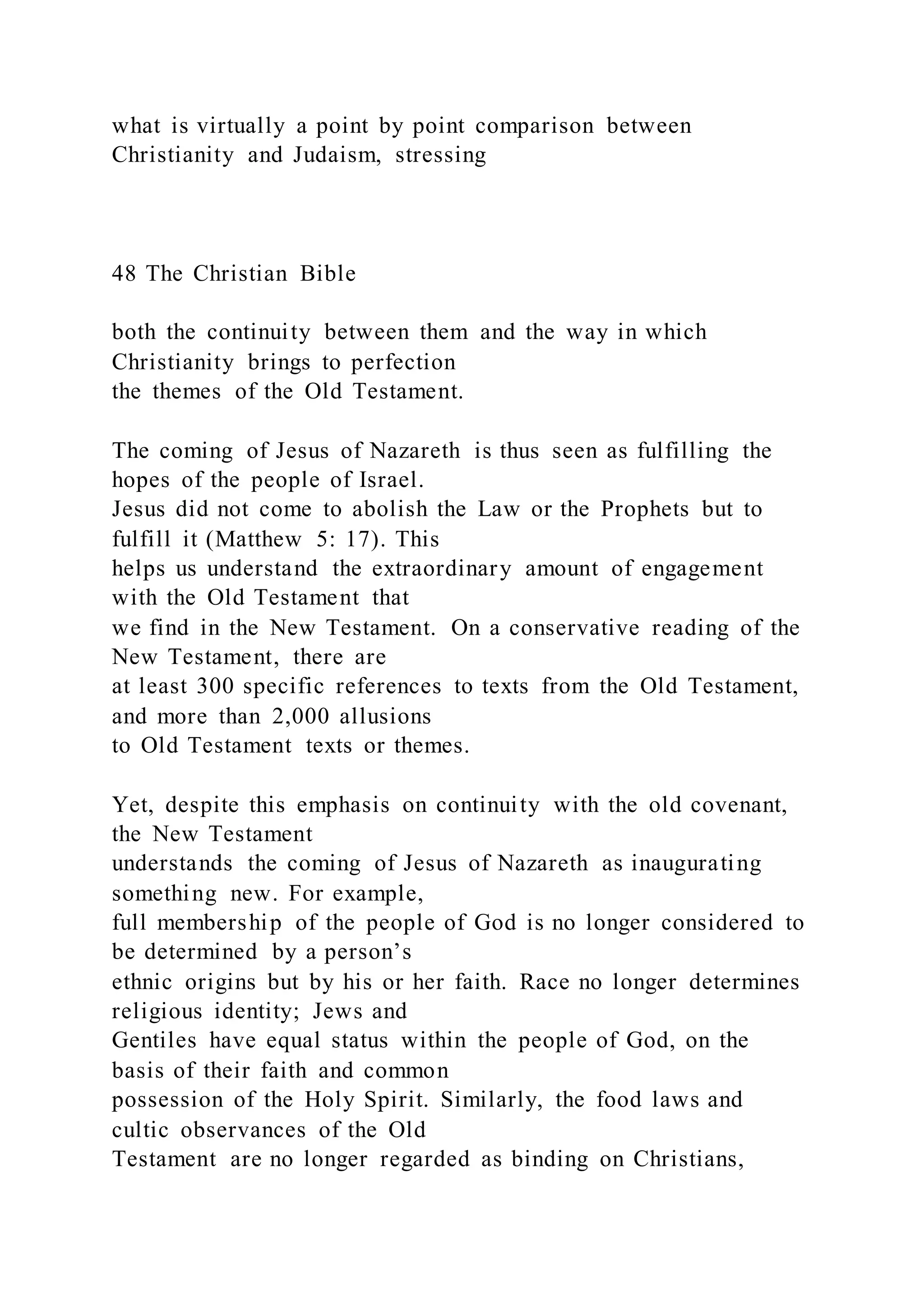 what is virtually a point by point comparison between
Christianity and Judaism, stressing
48 The Christian Bible
both the continuity between them and the way in which
Christianity brings to perfection
the themes of the Old Testament.
The coming of Jesus of Nazareth is thus seen as fulfilling the
hopes of the people of Israel.
Jesus did not come to abolish the Law or the Prophets but to
fulfill it (Matthew 5: 17). This
helps us understand the extraordinary amount of engagement
with the Old Testament that
we find in the New Testament. On a conservative reading of the
New Testament, there are
at least 300 specific references to texts from the Old Testament,
and more than 2,000 allusions
to Old Testament texts or themes.
Yet, despite this emphasis on continuity with the old covenant,
the New Testament
understands the coming of Jesus of Nazareth as inaugurating
something new. For example,
full membership of the people of God is no longer considered to
be determined by a person’s
ethnic origins but by his or her faith. Race no longer determines
religious identity; Jews and
Gentiles have equal status within the people of God, on the
basis of their faith and common
possession of the Holy Spirit. Similarly, the food laws and
cultic observances of the Old
Testament are no longer regarded as binding on Christians,
 