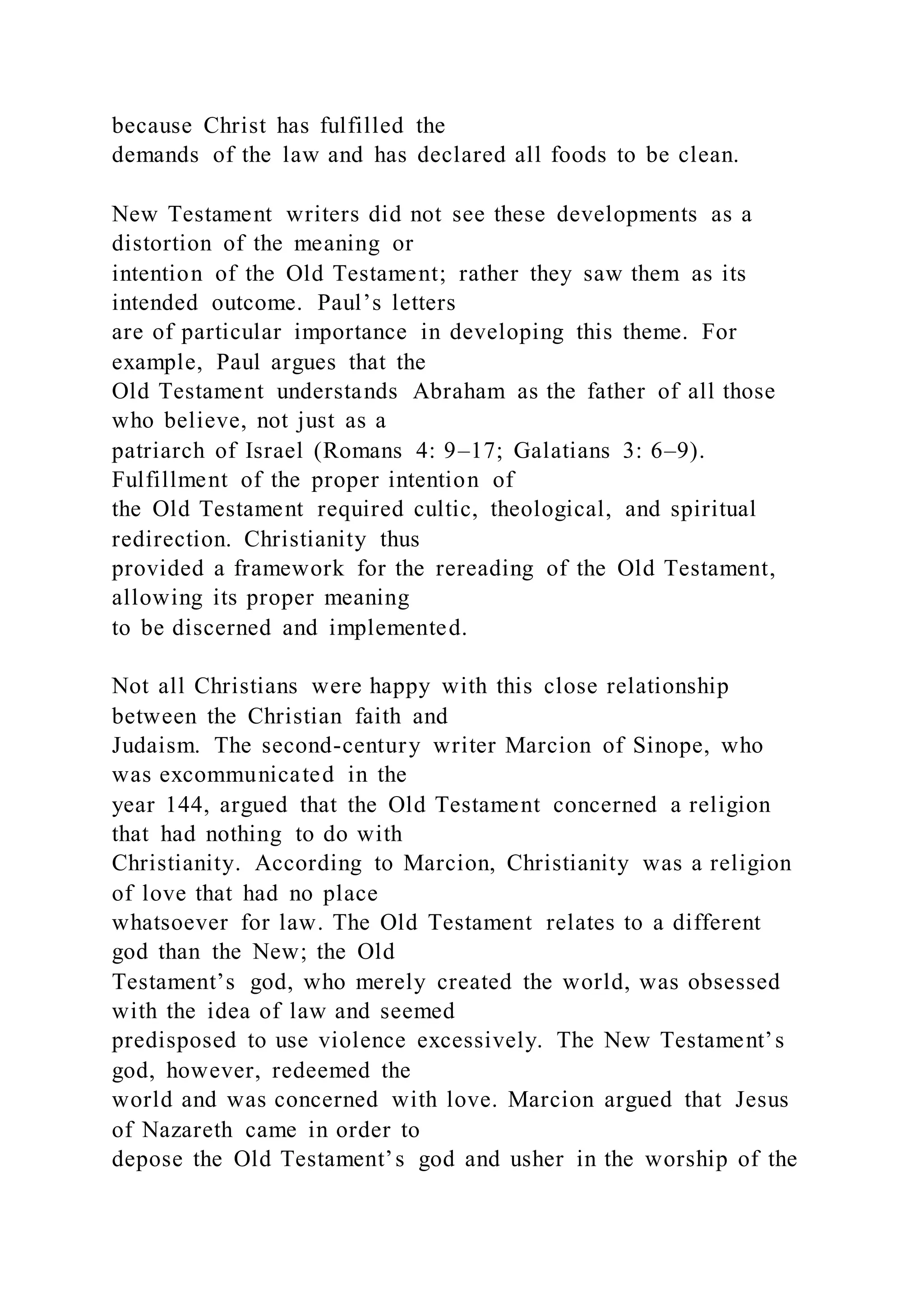 because Christ has fulfilled the
demands of the law and has declared all foods to be clean.
New Testament writers did not see these developments as a
distortion of the meaning or
intention of the Old Testament; rather they saw them as its
intended outcome. Paul’s letters
are of particular importance in developing this theme. For
example, Paul argues that the
Old Testament understands Abraham as the father of all those
who believe, not just as a
patriarch of Israel (Romans 4: 9–17; Galatians 3: 6–9).
Fulfillment of the proper intention of
the Old Testament required cultic, theological, and spiritual
redirection. Christianity thus
provided a framework for the rereading of the Old Testament,
allowing its proper meaning
to be discerned and implemented.
Not all Christians were happy with this close relationship
between the Christian faith and
Judaism. The second-century writer Marcion of Sinope, who
was excommunicated in the
year 144, argued that the Old Testament concerned a religion
that had nothing to do with
Christianity. According to Marcion, Christianity was a religion
of love that had no place
whatsoever for law. The Old Testament relates to a different
god than the New; the Old
Testament’s god, who merely created the world, was obsessed
with the idea of law and seemed
predisposed to use violence excessively. The New Testament’s
god, however, redeemed the
world and was concerned with love. Marcion argued that Jesus
of Nazareth came in order to
depose the Old Testament’s god and usher in the worship of the
 