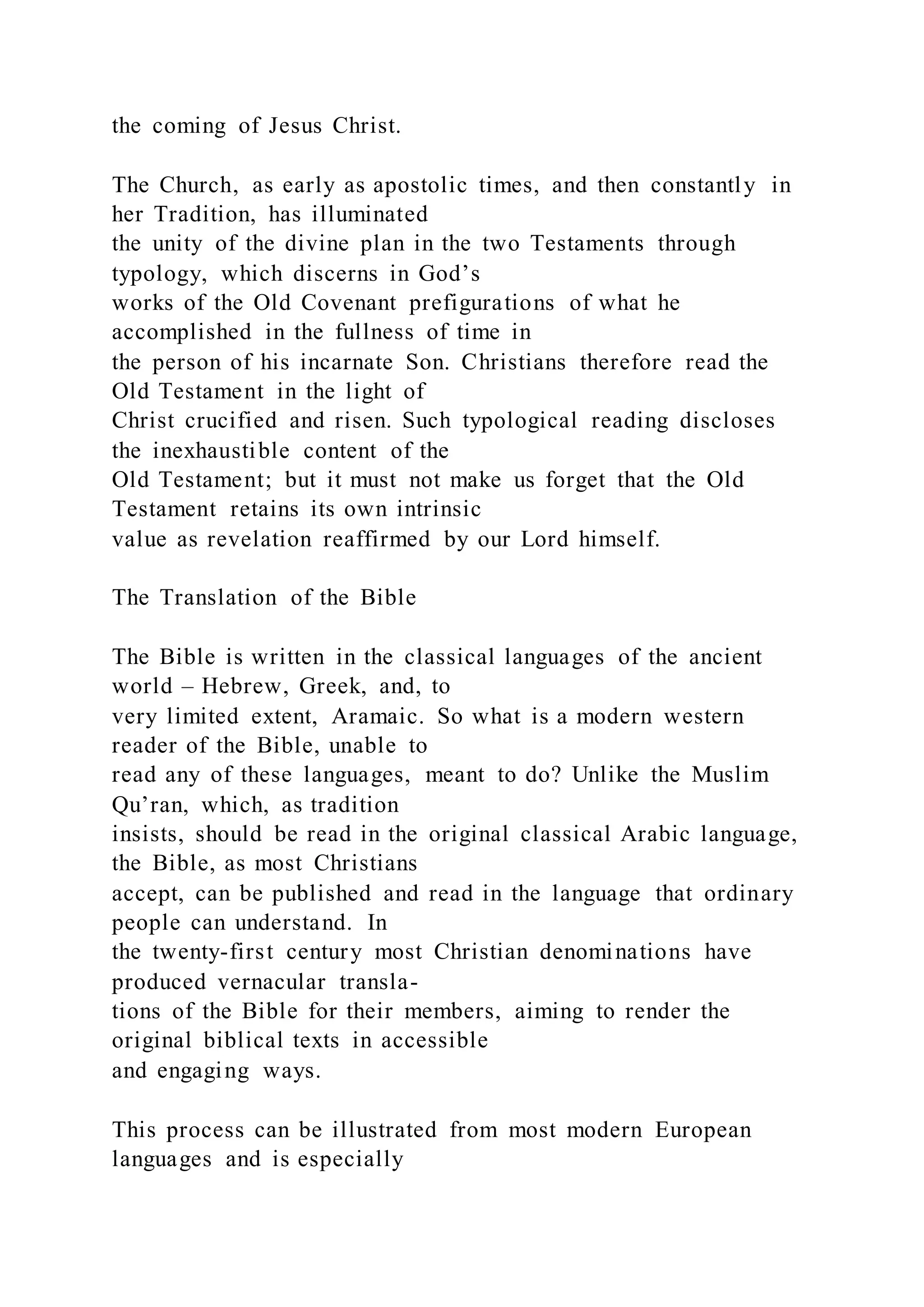 the coming of Jesus Christ.
The Church, as early as apostolic times, and then constantly in
her Tradition, has illuminated
the unity of the divine plan in the two Testaments through
typology, which discerns in God’s
works of the Old Covenant prefigurations of what he
accomplished in the fullness of time in
the person of his incarnate Son. Christians therefore read the
Old Testament in the light of
Christ crucified and risen. Such typological reading discloses
the inexhaustible content of the
Old Testament; but it must not make us forget that the Old
Testament retains its own intrinsic
value as revelation reaffirmed by our Lord himself.
The Translation of the Bible
The Bible is written in the classical languages of the ancient
world – Hebrew, Greek, and, to
very limited extent, Aramaic. So what is a modern western
reader of the Bible, unable to
read any of these languages, meant to do? Unlike the Muslim
Qu’ran, which, as tradition
insists, should be read in the original classical Arabic language,
the Bible, as most Christians
accept, can be published and read in the language that ordinary
people can understand. In
the twenty-first century most Christian denominations have
produced vernacular transla-
tions of the Bible for their members, aiming to render the
original biblical texts in accessible
and engaging ways.
This process can be illustrated from most modern European
languages and is especially
 