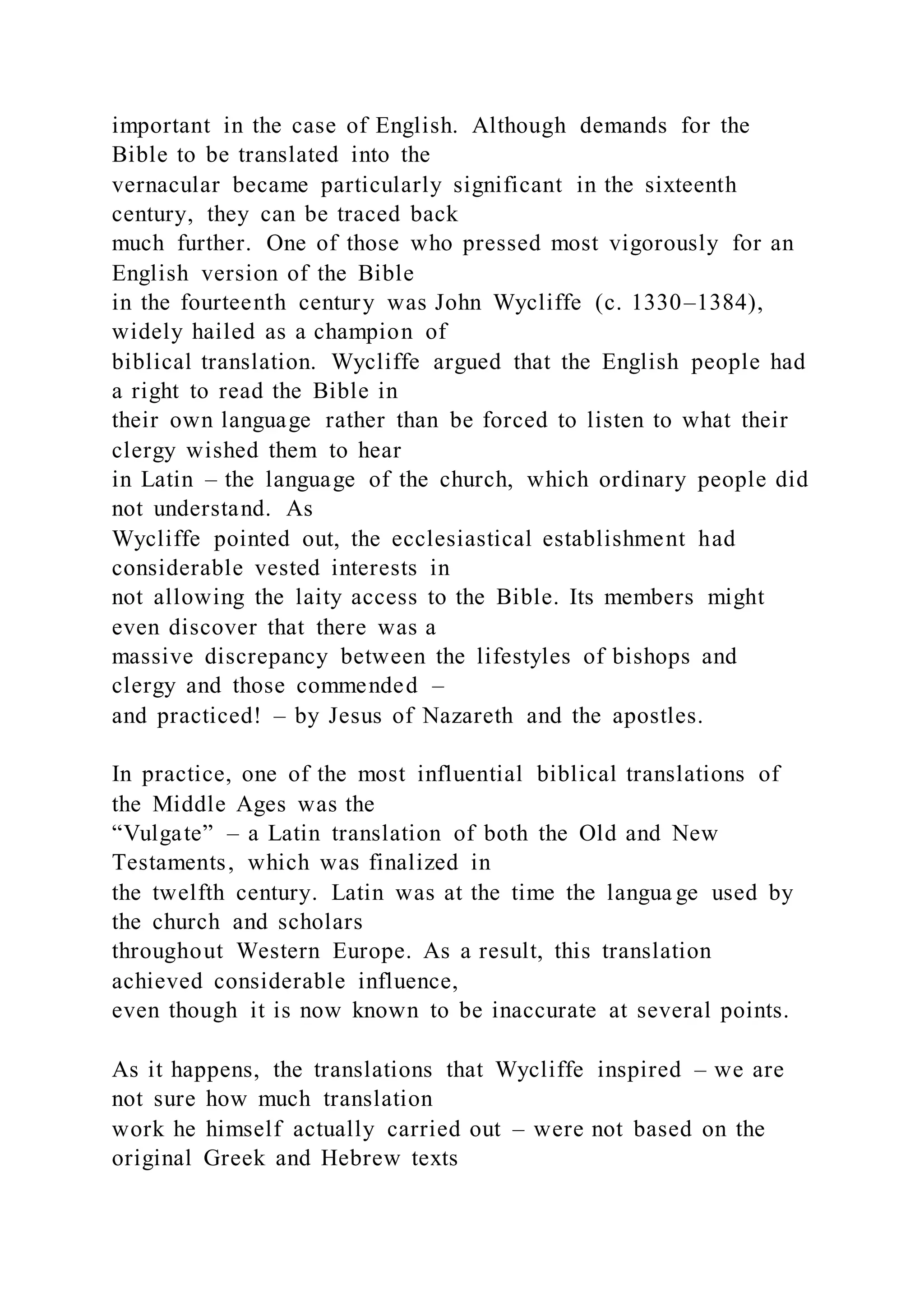 important in the case of English. Although demands for the
Bible to be translated into the
vernacular became particularly significant in the sixteenth
century, they can be traced back
much further. One of those who pressed most vigorously for an
English version of the Bible
in the fourteenth century was John Wycliffe (c. 1330–1384),
widely hailed as a champion of
biblical translation. Wycliffe argued that the English people had
a right to read the Bible in
their own language rather than be forced to listen to what their
clergy wished them to hear
in Latin – the language of the church, which ordinary people did
not understand. As
Wycliffe pointed out, the ecclesiastical establishment had
considerable vested interests in
not allowing the laity access to the Bible. Its members might
even discover that there was a
massive discrepancy between the lifestyles of bishops and
clergy and those commended –
and practiced! – by Jesus of Nazareth and the apostles.
In practice, one of the most influential biblical translations of
the Middle Ages was the
“Vulgate” – a Latin translation of both the Old and New
Testaments, which was finalized in
the twelfth century. Latin was at the time the langua ge used by
the church and scholars
throughout Western Europe. As a result, this translation
achieved considerable influence,
even though it is now known to be inaccurate at several points.
As it happens, the translations that Wycliffe inspired – we are
not sure how much translation
work he himself actually carried out – were not based on the
original Greek and Hebrew texts
 