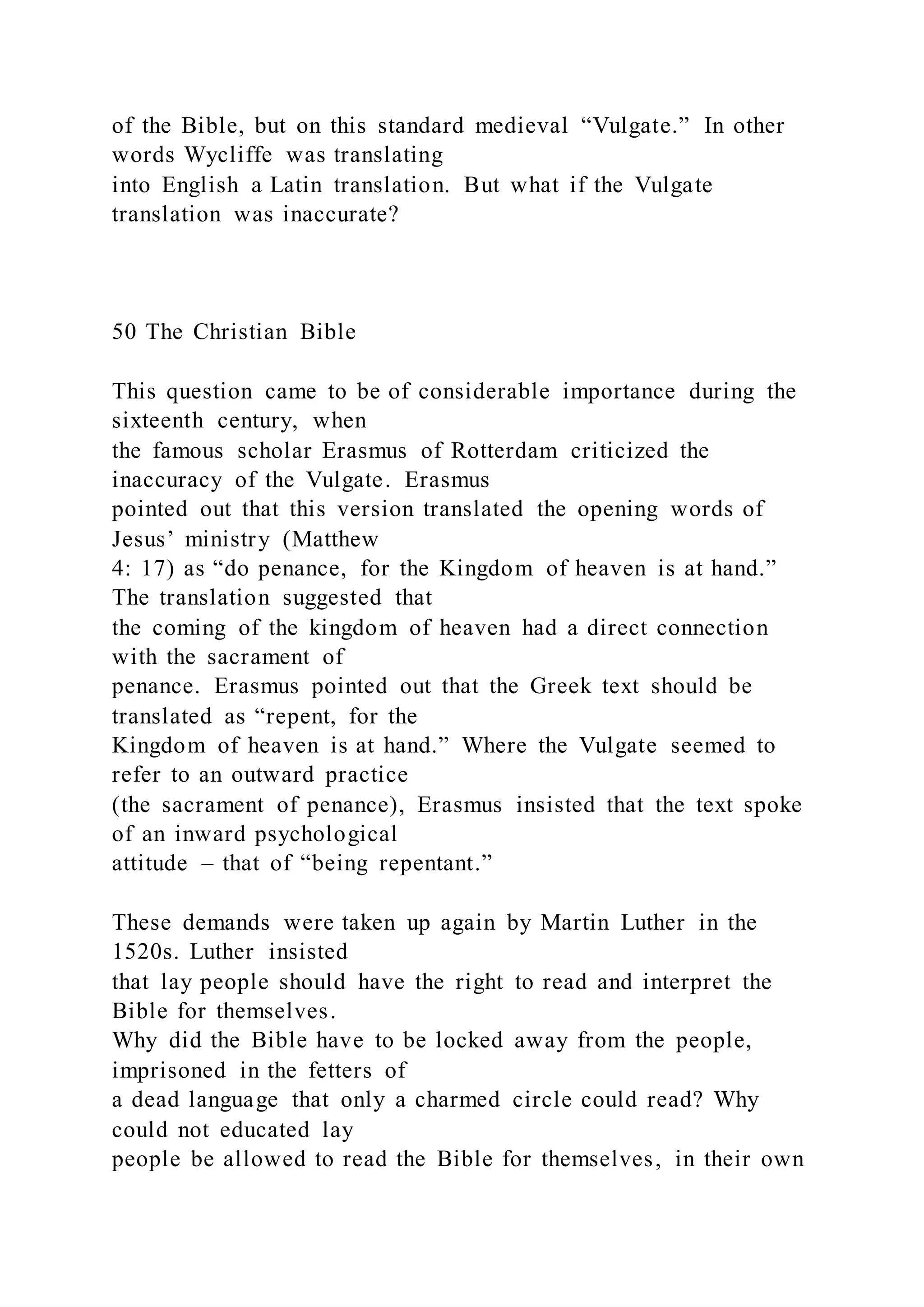 of the Bible, but on this standard medieval “Vulgate.” In other
words Wycliffe was translating
into English a Latin translation. But what if the Vulgate
translation was inaccurate?
50 The Christian Bible
This question came to be of considerable importance during the
sixteenth century, when
the famous scholar Erasmus of Rotterdam criticized the
inaccuracy of the Vulgate. Erasmus
pointed out that this version translated the opening words of
Jesus’ ministry (Matthew
4: 17) as “do penance, for the Kingdom of heaven is at hand.”
The translation suggested that
the coming of the kingdom of heaven had a direct connection
with the sacrament of
penance. Erasmus pointed out that the Greek text should be
translated as “repent, for the
Kingdom of heaven is at hand.” Where the Vulgate seemed to
refer to an outward practice
(the sacrament of penance), Erasmus insisted that the text spoke
of an inward psychological
attitude – that of “being repentant.”
These demands were taken up again by Martin Luther in the
1520s. Luther insisted
that lay people should have the right to read and interpret the
Bible for themselves.
Why did the Bible have to be locked away from the people,
imprisoned in the fetters of
a dead language that only a charmed circle could read? Why
could not educated lay
people be allowed to read the Bible for themselves, in their own
 