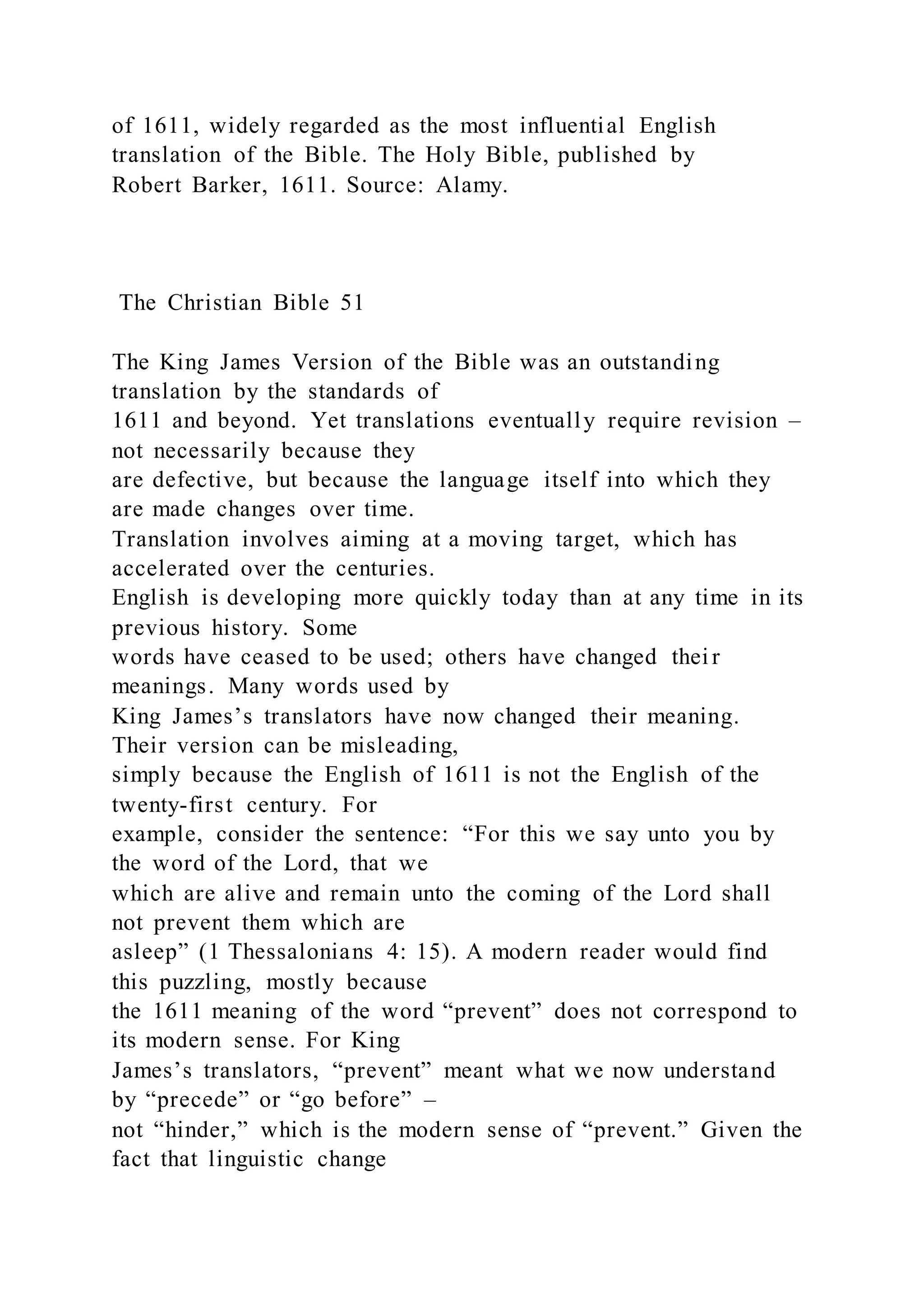of 1611, widely regarded as the most influential English
translation of the Bible. The Holy Bible, published by
Robert Barker, 1611. Source: Alamy.
The Christian Bible 51
The King James Version of the Bible was an outstanding
translation by the standards of
1611 and beyond. Yet translations eventually require revision –
not necessarily because they
are defective, but because the language itself into which they
are made changes over time.
Translation involves aiming at a moving target, which has
accelerated over the centuries.
English is developing more quickly today than at any time in its
previous history. Some
words have ceased to be used; others have changed thei r
meanings. Many words used by
King James’s translators have now changed their meaning.
Their version can be misleading,
simply because the English of 1611 is not the English of the
twenty-first century. For
example, consider the sentence: “For this we say unto you by
the word of the Lord, that we
which are alive and remain unto the coming of the Lord shall
not prevent them which are
asleep” (1 Thessalonians 4: 15). A modern reader would find
this puzzling, mostly because
the 1611 meaning of the word “prevent” does not correspond to
its modern sense. For King
James’s translators, “prevent” meant what we now understand
by “precede” or “go before” –
not “hinder,” which is the modern sense of “prevent.” Given the
fact that linguistic change
 