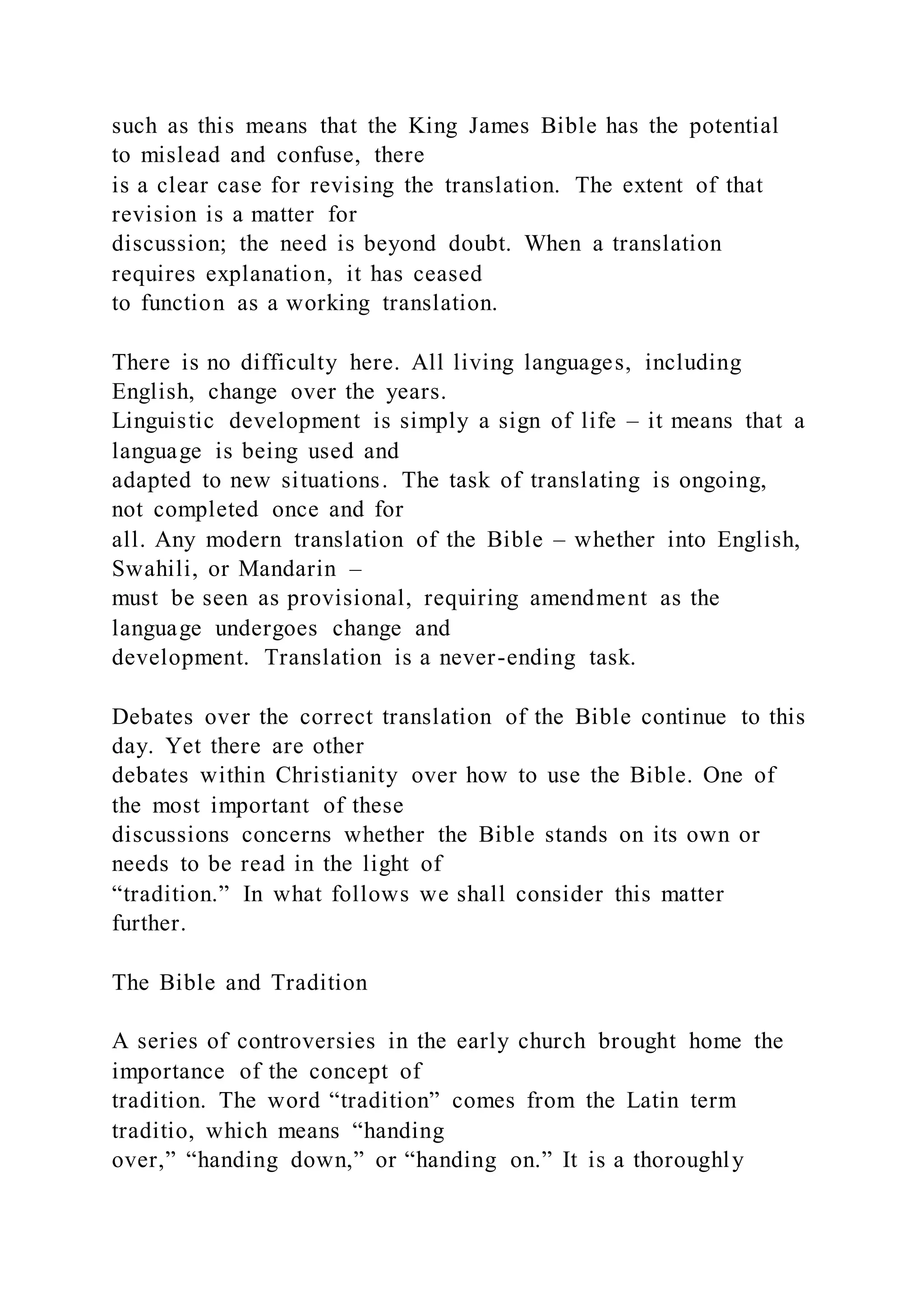 such as this means that the King James Bible has the potential
to mislead and confuse, there
is a clear case for revising the translation. The extent of that
revision is a matter for
discussion; the need is beyond doubt. When a translation
requires explanation, it has ceased
to function as a working translation.
There is no difficulty here. All living languages, including
English, change over the years.
Linguistic development is simply a sign of life – it means that a
language is being used and
adapted to new situations. The task of translating is ongoing,
not completed once and for
all. Any modern translation of the Bible – whether into English,
Swahili, or Mandarin –
must be seen as provisional, requiring amendment as the
language undergoes change and
development. Translation is a never-ending task.
Debates over the correct translation of the Bible continue to this
day. Yet there are other
debates within Christianity over how to use the Bible. One of
the most important of these
discussions concerns whether the Bible stands on its own or
needs to be read in the light of
“tradition.” In what follows we shall consider this matter
further.
The Bible and Tradition
A series of controversies in the early church brought home the
importance of the concept of
tradition. The word “tradition” comes from the Latin term
traditio, which means “handing
over,” “handing down,” or “handing on.” It is a thoroughly
 