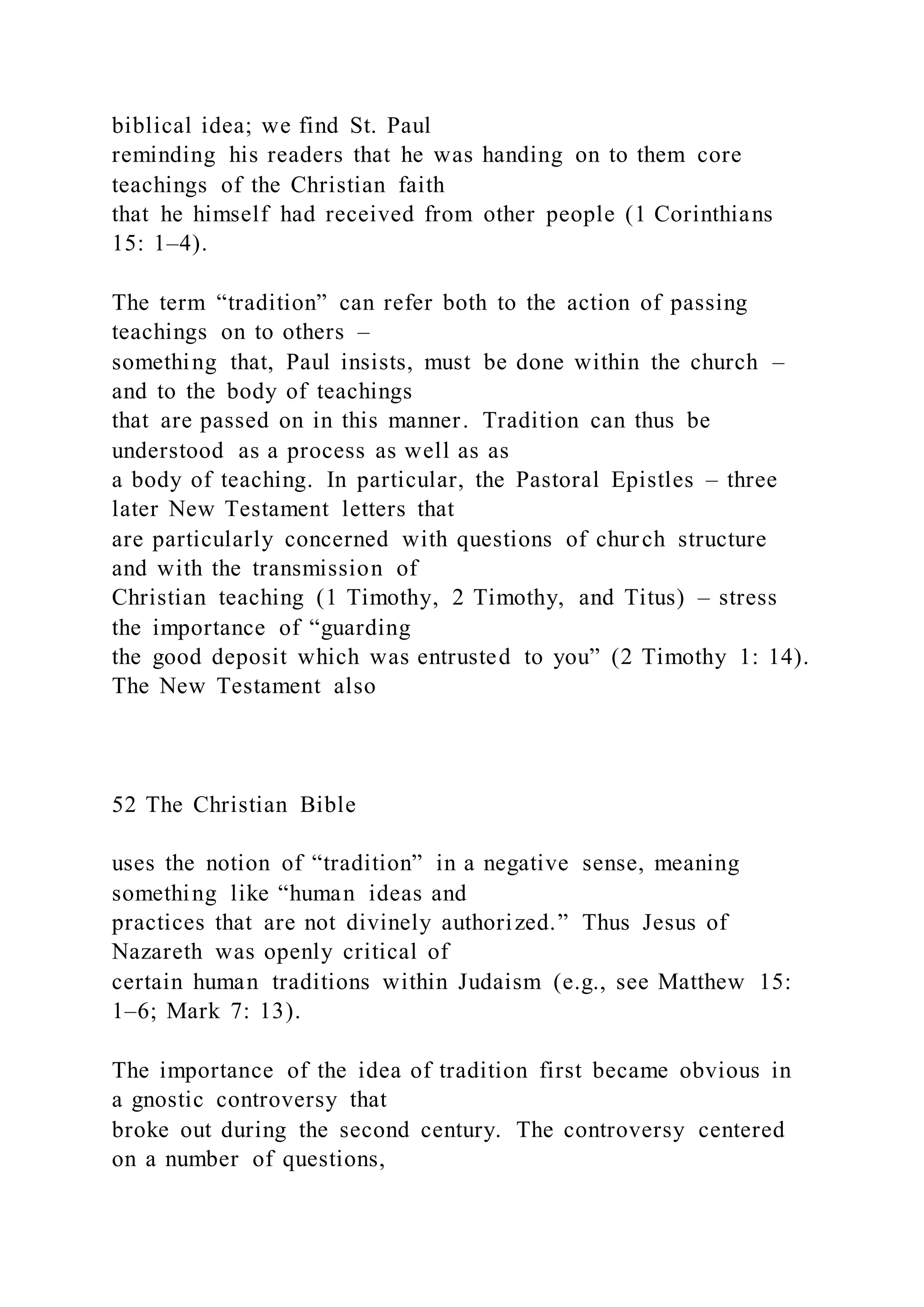 biblical idea; we find St. Paul
reminding his readers that he was handing on to them core
teachings of the Christian faith
that he himself had received from other people (1 Corinthians
15: 1–4).
The term “tradition” can refer both to the action of passing
teachings on to others –
something that, Paul insists, must be done within the church –
and to the body of teachings
that are passed on in this manner. Tradition can thus be
understood as a process as well as as
a body of teaching. In particular, the Pastoral Epistles – three
later New Testament letters that
are particularly concerned with questions of church structure
and with the transmission of
Christian teaching (1 Timothy, 2 Timothy, and Titus) – stress
the importance of “guarding
the good deposit which was entrusted to you” (2 Timothy 1: 14).
The New Testament also
52 The Christian Bible
uses the notion of “tradition” in a negative sense, meaning
something like “human ideas and
practices that are not divinely authorized.” Thus Jesus of
Nazareth was openly critical of
certain human traditions within Judaism (e.g., see Matthew 15:
1–6; Mark 7: 13).
The importance of the idea of tradition first became obvious in
a gnostic controversy that
broke out during the second century. The controversy centered
on a number of questions,
 