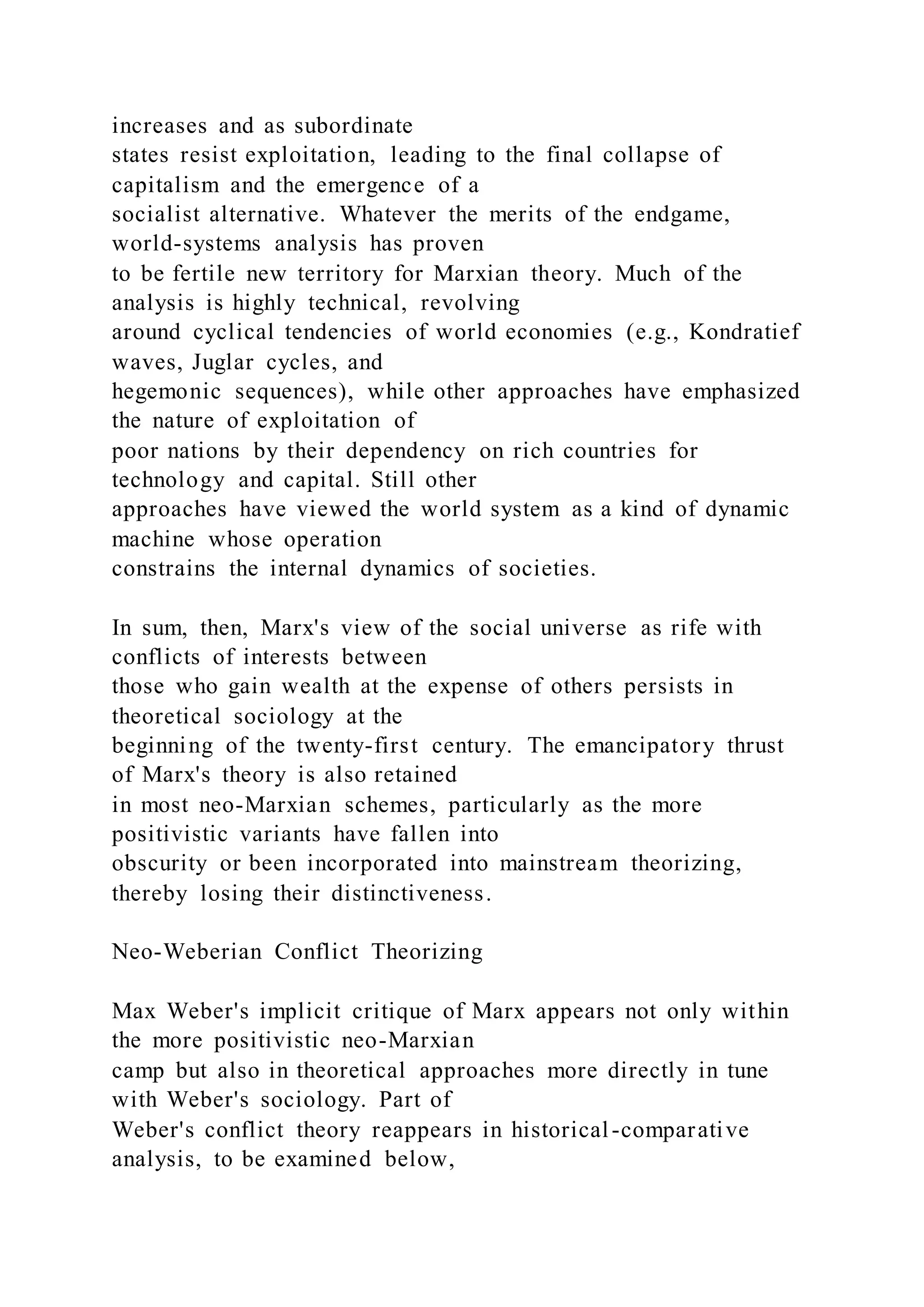 increases and as subordinate
states resist exploitation, leading to the final collapse of
capitalism and the emergence of a
socialist alternative. Whatever the merits of the endgame,
world-systems analysis has proven
to be fertile new territory for Marxian theory. Much of the
analysis is highly technical, revolving
around cyclical tendencies of world economies (e.g., Kondratief
waves, Juglar cycles, and
hegemonic sequences), while other approaches have emphasized
the nature of exploitation of
poor nations by their dependency on rich countries for
technology and capital. Still other
approaches have viewed the world system as a kind of dynamic
machine whose operation
constrains the internal dynamics of societies.
In sum, then, Marx's view of the social universe as rife with
conflicts of interests between
those who gain wealth at the expense of others persists in
theoretical sociology at the
beginning of the twenty-first century. The emancipatory thrust
of Marx's theory is also retained
in most neo-Marxian schemes, particularly as the more
positivistic variants have fallen into
obscurity or been incorporated into mainstream theorizing,
thereby losing their distinctiveness.
Neo-Weberian Conflict Theorizing
Max Weber's implicit critique of Marx appears not only within
the more positivistic neo-Marxian
camp but also in theoretical approaches more directly in tune
with Weber's sociology. Part of
Weber's conflict theory reappears in historical-comparative
analysis, to be examined below,
 