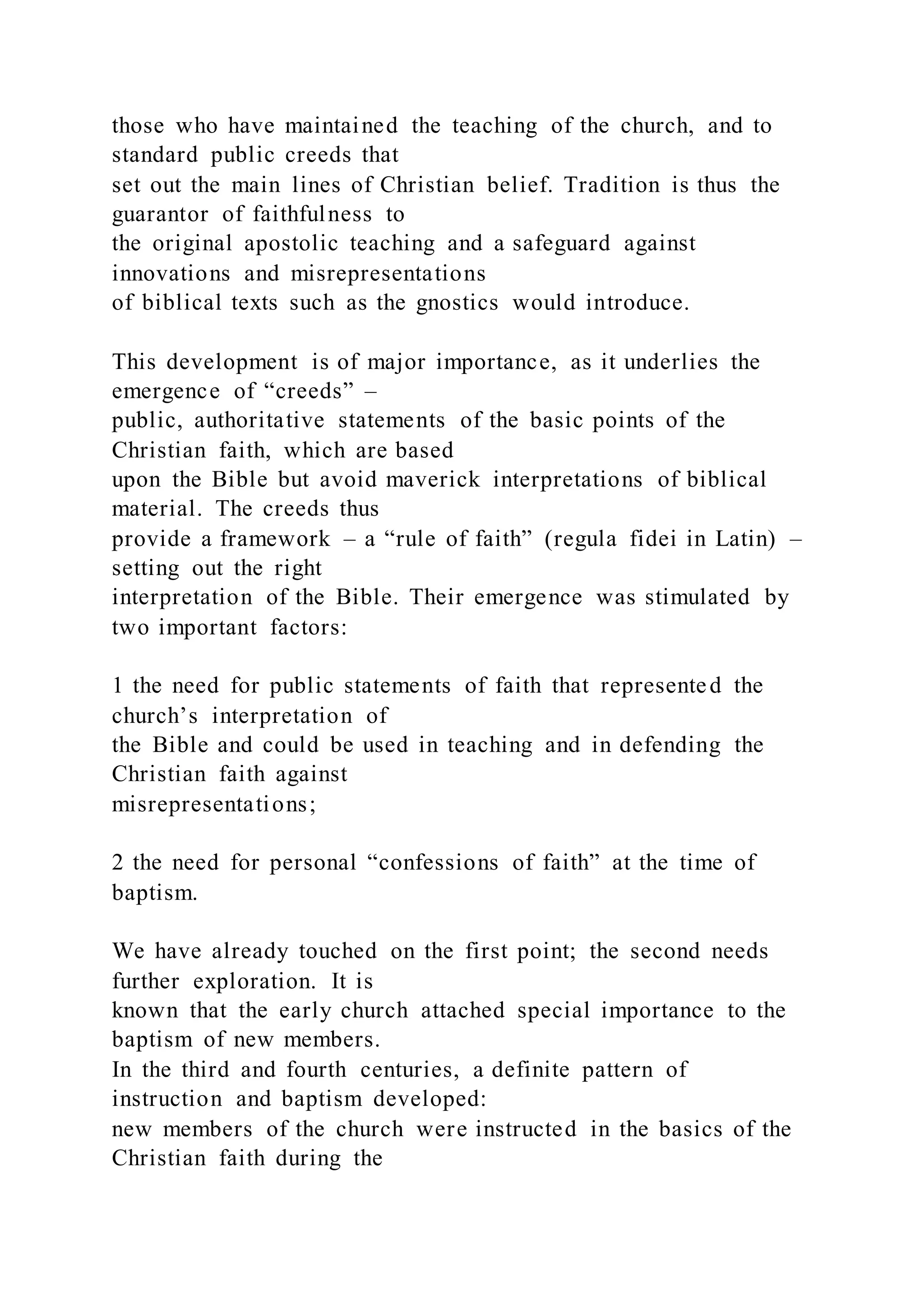 those who have maintained the teaching of the church, and to
standard public creeds that
set out the main lines of Christian belief. Tradition is thus the
guarantor of faithfulness to
the original apostolic teaching and a safeguard against
innovations and misrepresentations
of biblical texts such as the gnostics would introduce.
This development is of major importance, as it underlies the
emergence of “creeds” –
public, authoritative statements of the basic points of the
Christian faith, which are based
upon the Bible but avoid maverick interpretations of biblical
material. The creeds thus
provide a framework – a “rule of faith” (regula fidei in Latin) –
setting out the right
interpretation of the Bible. Their emergence was stimulated by
two important factors:
1 the need for public statements of faith that represented the
church’s interpretation of
the Bible and could be used in teaching and in defending the
Christian faith against
misrepresentations;
2 the need for personal “confessions of faith” at the time of
baptism.
We have already touched on the first point; the second needs
further exploration. It is
known that the early church attached special importance to the
baptism of new members.
In the third and fourth centuries, a definite pattern of
instruction and baptism developed:
new members of the church were instructed in the basics of the
Christian faith during the
 