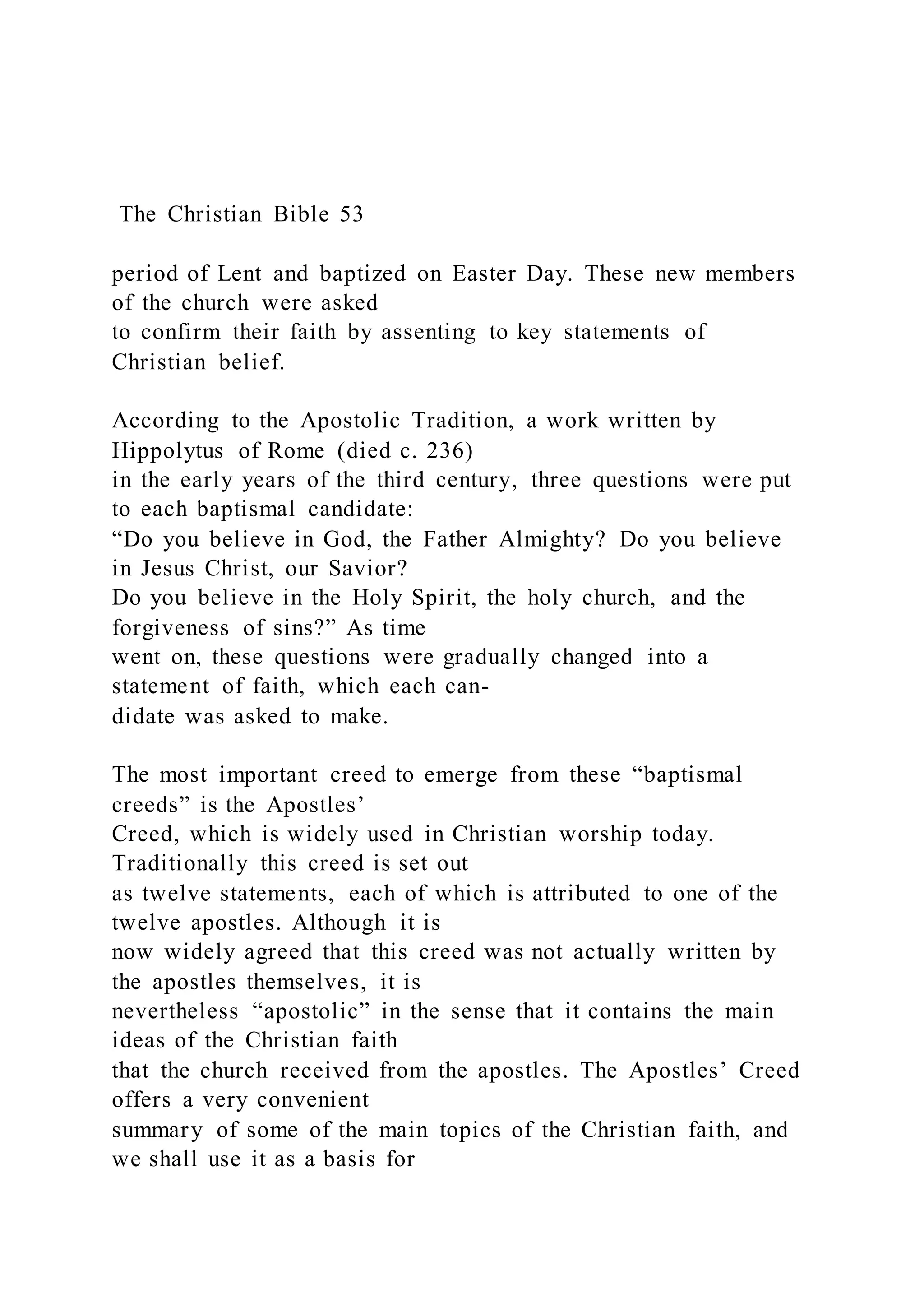 The Christian Bible 53
period of Lent and baptized on Easter Day. These new members
of the church were asked
to confirm their faith by assenting to key statements of
Christian belief.
According to the Apostolic Tradition, a work written by
Hippolytus of Rome (died c. 236)
in the early years of the third century, three questions were put
to each baptismal candidate:
“Do you believe in God, the Father Almighty? Do you believe
in Jesus Christ, our Savior?
Do you believe in the Holy Spirit, the holy church, and the
forgiveness of sins?” As time
went on, these questions were gradually changed into a
statement of faith, which each can-
didate was asked to make.
The most important creed to emerge from these “baptismal
creeds” is the Apostles’
Creed, which is widely used in Christian worship today.
Traditionally this creed is set out
as twelve statements, each of which is attributed to one of the
twelve apostles. Although it is
now widely agreed that this creed was not actually written by
the apostles themselves, it is
nevertheless “apostolic” in the sense that it contains the main
ideas of the Christian faith
that the church received from the apostles. The Apostles’ Creed
offers a very convenient
summary of some of the main topics of the Christian faith, and
we shall use it as a basis for
 