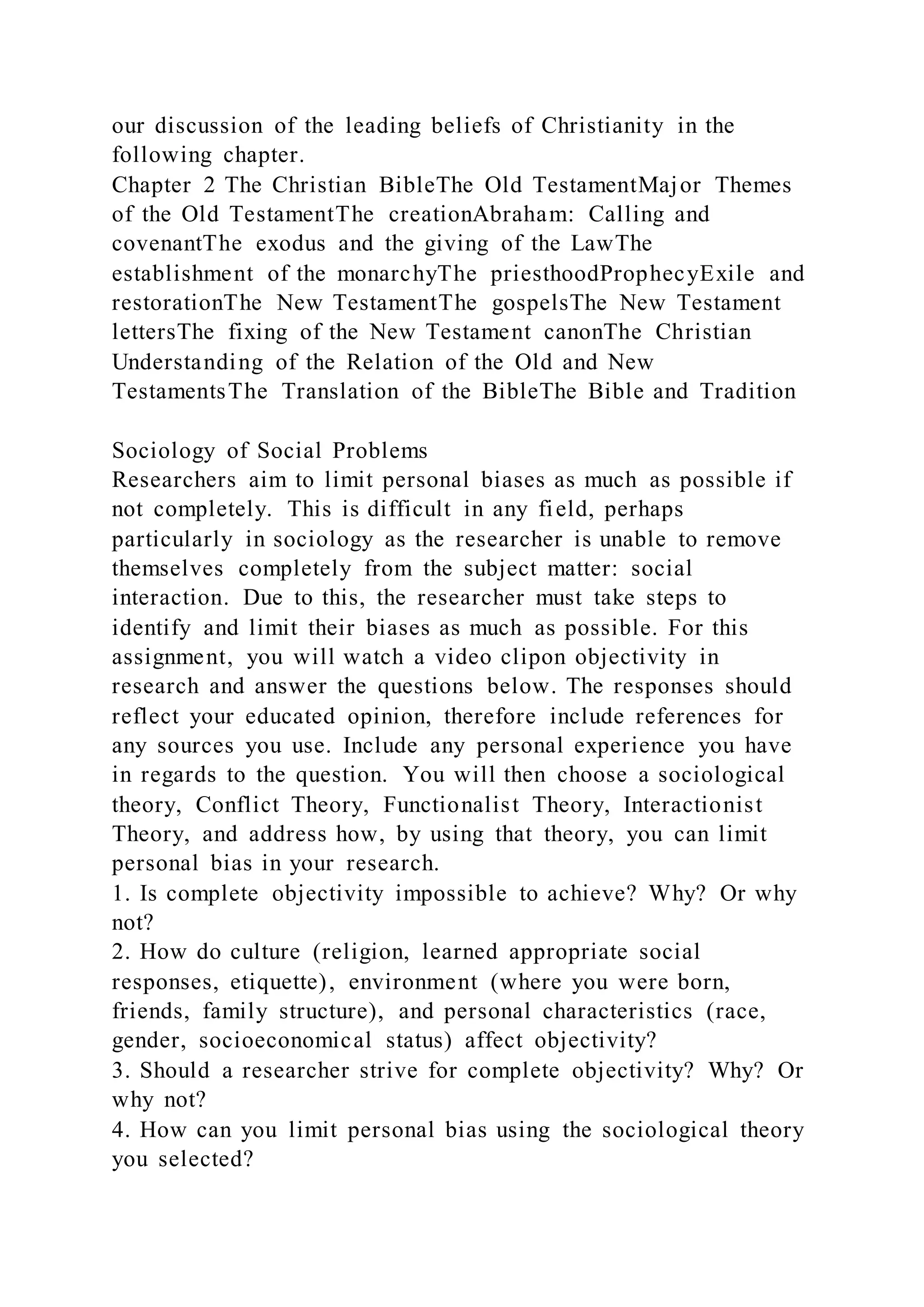 our discussion of the leading beliefs of Christianity in the
following chapter.
Chapter 2 The Christian BibleThe Old TestamentMajor Themes
of the Old TestamentThe creationAbraham: Calling and
covenantThe exodus and the giving of the LawThe
establishment of the monarchyThe priesthoodProphecyExile and
restorationThe New TestamentThe gospelsThe New Testament
lettersThe fixing of the New Testament canonThe Christian
Understanding of the Relation of the Old and New
TestamentsThe Translation of the BibleThe Bible and Tradition
Sociology of Social Problems
Researchers aim to limit personal biases as much as possible if
not completely. This is difficult in any field, perhaps
particularly in sociology as the researcher is unable to remove
themselves completely from the subject matter: social
interaction. Due to this, the researcher must take steps to
identify and limit their biases as much as possible. For this
assignment, you will watch a video clipon objectivity in
research and answer the questions below. The responses should
reflect your educated opinion, therefore include references for
any sources you use. Include any personal experience you have
in regards to the question. You will then choose a sociological
theory, Conflict Theory, Functionalist Theory, Interactionist
Theory, and address how, by using that theory, you can limit
personal bias in your research.
1. Is complete objectivity impossible to achieve? Why? Or why
not?
2. How do culture (religion, learned appropriate social
responses, etiquette), environment (where you were born,
friends, family structure), and personal characteristics (race,
gender, socioeconomical status) affect objectivity?
3. Should a researcher strive for complete objectivity? Why? Or
why not?
4. How can you limit personal bias using the sociological theory
you selected?
 