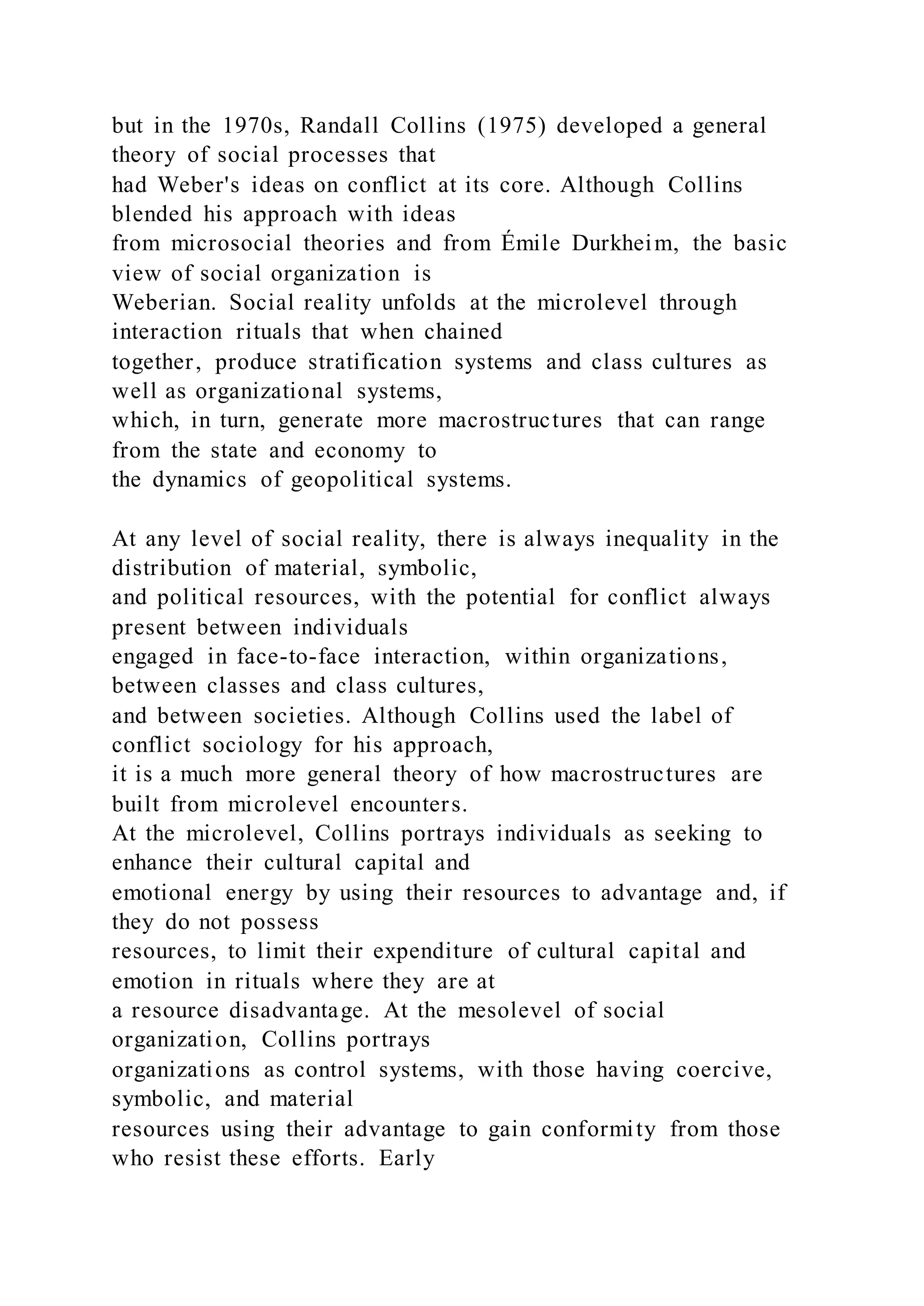 but in the 1970s, Randall Collins (1975) developed a general
theory of social processes that
had Weber's ideas on conflict at its core. Although Collins
blended his approach with ideas
from microsocial theories and from Émile Durkheim, the basic
view of social organization is
Weberian. Social reality unfolds at the microlevel through
interaction rituals that when chained
together, produce stratification systems and class cultures as
well as organizational systems,
which, in turn, generate more macrostructures that can range
from the state and economy to
the dynamics of geopolitical systems.
At any level of social reality, there is always inequality in the
distribution of material, symbolic,
and political resources, with the potential for conflict always
present between individuals
engaged in face-to-face interaction, within organizations,
between classes and class cultures,
and between societies. Although Collins used the label of
conflict sociology for his approach,
it is a much more general theory of how macrostructures are
built from microlevel encounters.
At the microlevel, Collins portrays individuals as seeking to
enhance their cultural capital and
emotional energy by using their resources to advantage and, if
they do not possess
resources, to limit their expenditure of cultural capital and
emotion in rituals where they are at
a resource disadvantage. At the mesolevel of social
organization, Collins portrays
organizations as control systems, with those having coercive,
symbolic, and material
resources using their advantage to gain conformity from those
who resist these efforts. Early
 