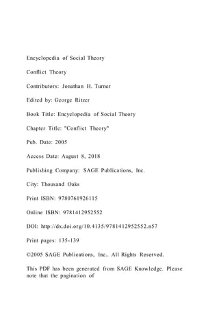 Encyclopedia of Social Theory
Conflict Theory
Contributors: Jonathan H. Turner
Edited by: George Ritzer
Book Title: Encyclopedia of Social Theory
Chapter Title: "Conflict Theory"
Pub. Date: 2005
Access Date: August 8, 2018
Publishing Company: SAGE Publications, Inc.
City: Thousand Oaks
Print ISBN: 9780761926115
Online ISBN: 9781412952552
DOI: http://dx.doi.org/10.4135/9781412952552.n57
Print pages: 135-139
©2005 SAGE Publications, Inc.. All Rights Reserved.
This PDF has been generated from SAGE Knowledge. Please
note that the pagination of
 