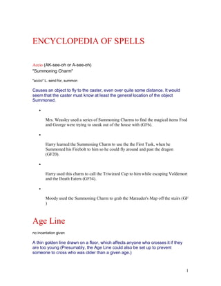 ENCYCLOPEDIA OF SPELLS

Accio (AK-see-oh or A-see-oh)
"Summoning Charm"

"accio" L. send for, summon

Causes an object to fly to the caster, even over quite some distance. It would
seem that the caster must know at least the general location of the object
Summoned.

    ·

        Mrs. Weasley used a series of Summoning Charms to find the magical items Fred
        and George were trying to sneak out of the house with (GF6).

    ·

        Harry learned the Summoning Charm to use the the First Task, when he
        Summoned his Firebolt to him so he could fly around and past the dragon
        (GF20).

    ·

        Harry used this charm to call the Triwizard Cup to him while escaping Voldemort
        and the Death Eaters (GF34).

    ·

        Moody used the Summoning Charm to grab the Marauder's Map off the stairs (GF
        )



Age Line
no incantation given

A thin golden line drawn on a floor, which affects anyone who crosses it if they
are too young (Presumably, the Age Line could also be set up to prevent
someone to cross who was older than a given age.)



                                                                                      1
 
