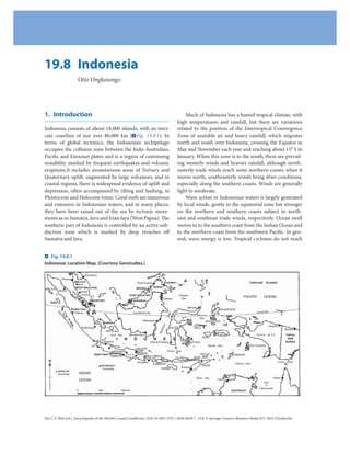 19.8 Indonesia
                                   Otto Ongkosongo




1. Introduction                                                                                                                               Much of Indonesia has a humid tropical climate, with
                                                                                                                                          high temperatures and rainfall, but there are variations
Indonesia consists of about 18,000 islands, with an intri-                                                                                related to the position of the Intertropical Convergence
cate coastline of just over 80,000 km ( Fig. 19.8.1). In                                                                                  Zone of unstable air and heavy rainfall, which migrates
terms of global tectonics, the Indonesian archipelago                                                                                     north and south over Indonesia, crossing the Equator in
occupies the collision zone between the Indo-Australian,                                                                                  May and November each year and reaching about 15° S in
Pacific and Eurasian plates and is a region of continuing                                                                                 January. When this zone is to the south, there are prevail-
instability marked by frequent earthquakes and volcanic                                                                                   ing westerly winds and heavier rainfall, although north-
eruptions.It includes mountainous areas of Tertiary and                                                                                   easterly trade winds reach some northern coasts; when it
Quaternary uplift, augmented by large volcanoes, and in                                                                                   moves north, southeasterly winds bring drier conditions,
coastal regions, there is widespread evidence of uplift and                                                                               especially along the southern coasts. Winds are generally
depression, often accompanied by tilting and faulting, in                                                                                 light to moderate.
Pleistocene and Holocene times. Coral reefs are numerous                                                                                      Wave action in Indonesian waters is largely generated
and extensive in Indonesian waters, and in many places,                                                                                   by local winds, gentle in the equatorial zone but stronger
they have been raised out of the sea by tectonic move-                                                                                    on the northern and southern coasts subject to north-
ments as in Sumatra, Java and Irian Jaya (West Papua). The                                                                                east and southeast trade winds, respectively. Ocean swell
southern part of Indonesia is controlled by an active sub-                                                                                moves in to the southern coast from the Indian Ocean and
duction zone which is marked by deep trenches off                                                                                         to the northern coast from the southwest Pacific. In gen-
Sumatra and Java.                                                                                                                         eral, wave energy is low. Tropical cyclones do not reach


   Fig. 19.8.1
Indonesia: Location Map. (Courtesy Geostudies.)

                                          Kota Bharu                                                                   Str
                                                                                                               bac
                Penang                                                                                  Bala
                                  MALAYA                                                       Kota Kinabalu             Sandakan                                                           CAROLINE         ISLANDS
                                         Ipoh
                                     WEST MALAYSIA                                          BRUNEI             SABAH
SIMEULUE
           Medan              St            Kuala
                                 ra
                                    it
                                       of Lumpur                                       EAST MALAYSIA                                      Celebes
                                          M
                                            al                                                                                             Sea
                                                                                                                                                                                        PACIFIC         OCEAN
                                               ac                                                                       Tarakan
    NIAS                                          ca SINGAPORE                            SARAWAK
                                                                                    Kuching
                                                                                                                                                Manado
                              S UMA TR A                                                                                                                                 HALMAHERA
                                                                                                                                                                                                    EQUATOR
           M




                                Padang                                                     KALIMANTAN
                                                                                                                                 it
           EN




                                                             Ka




                                                                                                                             Stra




                                                                                                                                                         Molucca
               TA




                                                                 rim




                                                                                                                                                          Sea
                W




                                                                  at
                    AI




                                                                                                   Balikpapan
                                                                   a




                                                                                                                                                               MOLUCCAS
                     IS




                                                                 BANGKA
                         LA




                                                                                                                       sar




                                                                                                                                                                                                              Jayapura
                                                                        St
                          ND




                                        Palembang                                                                               CELEBES                 SULA
                                                                                                                       kas
                                                                         ra
                              S




                                                                                                                                                                                                                             Wewak
                                                                          it




                                                                   BELITUNG
                                                                                                                     Ma




                                                                     Java Sea          Bandjarmasin                                                                     CERAM                      IRIAN JAYA                PAPUA
                                                                  it                                                                                           BURU
                                                                a
                                                             StrDjakarta
                                                                          I        N       D        O          N         E            S     I       A                                                                         NEW
                                                                                                         Udjung Pandang                             BUTUNG                                                                   GUINEA
                                                       a
                                                    nd                                                                                                            Banda Sea
                                                 Su                    Bandung                                                                                                                  RU ISLANDS
                                                                                      MADURA
                                                                     Surakarta                             Flores Sea
                                                                                       Surabaja                                                             WETAR
                                                   INSET MAP
                                                                Jogjakarta J A V A g         BALI LOMBOK
                                                                                                                                                        ALOR
                                                                                                                                                                                JAMDENA
                                                                                  lan                             FLORES
  N                                                                            Ma                                                                                                                                      Torres Strait
                                                                                       Denpasar                                                           Dili                    Arafura Sea
                                                                                                   SUMBAWA
                                                       Christmas I.                                                                                           TIMOR
                                                                                                        SUMBA         Kupang
                                                         (Australia)
           Cocos Is.
           (Australia)                 INDIAN
                                                                                                                                                         Timor Sea                                                 Weipa
                                       OCEAN                                                                                                                           Darwin
                                                                                                                                                                                                        Gulf
                                                                                                                                                                                                         of
                                                                                                                                                                                                     Carpentaria
                                   0                       500                   1000 km                                                                                        AUSTRALIA




Eric C.F. Bird (ed.), Encyclopedia of the World’s Coastal Landforms, DOI 10.1007/ 978-1-4020-8639-7_19.8, © Springer Science+Business Media B.V. 2010 (Dordrecht)
 