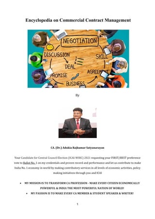 1
Encyclopedia on Commercial Contract Management
By
CA. (Dr.) Adukia Rajkumar Satyanarayan
Your Candidate for Central Council Election (ICAI-WIRC) 2021 requesting your FIRST/BEST preference
vote to Ballot No. 1 on my credentials and proven record and performance and let us contribute to make
India No. 1 economy in world by making contributory services in all levels of economic activities, policy
making initiatives through you and ICAI
 MY MISSION IS TO TRANSFORM CA PROFESSION - MAKE EVERY CITIZEN ECONOMICALLY
POWERFUL & INDIA THE MOST POWERFUL NATION OF WORLD!
 MY PASSION IS TO MAKE EVERY CA MEMBER & STUDENT SPEAKER & WRITER!
 