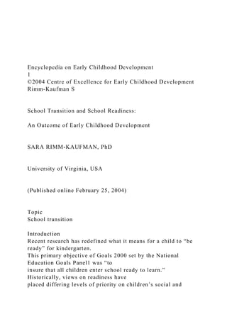 Encyclopedia on Early Childhood Development
1
©2004 Centre of Excellence for Early Childhood Development
Rimm-Kaufman S
School Transition and School Readiness:
An Outcome of Early Childhood Development
SARA RIMM-KAUFMAN, PhD
University of Virginia, USA
(Published online February 25, 2004)
Topic
School transition
Introduction
Recent research has redefined what it means for a child to “be
ready” for kindergarten.
This primary objective of Goals 2000 set by the National
Education Goals Panel1 was “to
insure that all children enter school ready to learn.”
Historically, views on readiness have
placed differing levels of priority on children’s social and
 