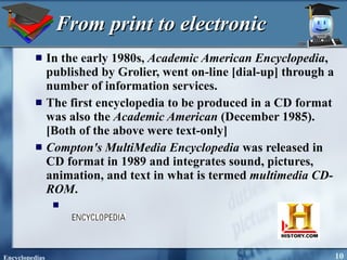 From print to electronic In the early 1980s,  Academic American Encyclopedia , published by Grolier, went on-line [dial-up] through a number of information services.  The first encyclopedia to be produced in a CD format was also the  Academic American  (December 1985).  [Both of the above were text-only] Compton's MultiMedia Encyclopedia  was released in CD format in 1989 and integrates sound, pictures, animation, and text in what is termed  multimedia CD-ROM . 