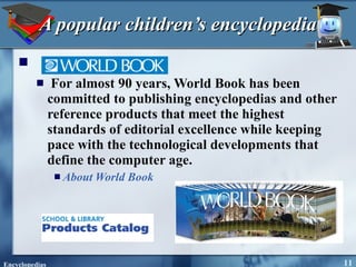 A popular children’s encyclopedia For almost 90 years, World Book has been committed to publishing encyclopedias and other reference products that meet the highest standards of editorial excellence while keeping pace with the technological developments that define the computer age. About World Book 