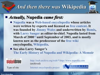 And then there was  Wikipedia Actually,  Nupedia  came first: Nupedia  was a  Web-based   encyclopedia  whose articles were written by experts and licensed as  free content . It was founded by  Jimmy Wales  and underwritten by  Bomis , with  Larry Sanger  as editor-in-chief. Nupedia lasted from March of 2000 [ 1]   until September of 2003, and is mostly known now as the predecessor of the  free   wiki  encyclopedia,  Wikipedia . See also Larry Sanger’s  The Early History of Nupedia and Wikipedia: A Memoir  http://web.archive.org/web/*/http://www.nupedia.com  (archived) Type of site Internet encyclopedia project 