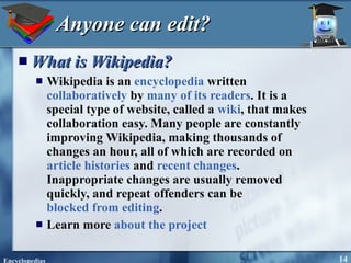 Anyone can edit? What is  Wikipedia ? Wikipedia is an  encyclopedia  written  collaboratively  by  many of its readers . It is a special type of website, called a  wiki , that makes collaboration easy. Many people are constantly improving Wikipedia, making thousands of changes an hour, all of which are recorded on  article histories  and  recent changes . Inappropriate changes are usually removed quickly, and repeat offenders can be  blocked from editing . Learn more  about the project 