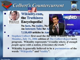 Colbert’s Countercurrent Wikiality.com ,  the  Truthiness   Encyclopedia!  No  facts . No  reality . No Spelcheck.  An  Internets Tube  for  America !  7,120,489  articles in  American Stephen Colbert  first used the the term Wikiality on the  Monday ,  July 31 ,  2006  edition of  The Colbert Report  news program.  Wikiality represents “ A reality where, if enough people agree with a notion, it becomes the truth. ” Wikiality is generally believed to be a  portmanteau  of the words  “Wikipedia ” and “ reality ”.  