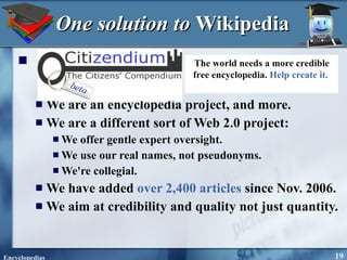 One solution to  Wikipedia   We are an encyclopedia project, and more.  We are a different sort of Web 2.0 project:  We offer gentle expert oversight.  We use our real names, not pseudonyms.  We're collegial.  We have added  over 2,400 articles  since Nov. 2006.  We aim at credibility and quality not just quantity.  The world needs a more credible free encyclopedia.  Help create it.   