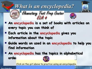 What is an encyclopedia? An  encyclopedia  is a set of books with articles on every topic you can think of Each article in the  encyclopedia  gives you information about the topic Guide words on used in an  encyclopedia  to help you find information An  encyclopedia  has the topics in alphabetical order. Click on the girl above to practice using an encyclopedia.   