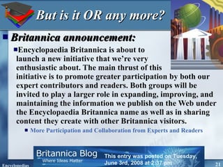 But is it OR any more? Britannica announcement: Encyclopaedia Britannica is about to  launch a new initiative that we’re very  enthusiastic about. The main thrust of this  initiative is to promote greater participation by both our expert contributors and readers. Both groups will be invited to play a larger role in expanding, improving, and maintaining the information we publish on the Web under the Encyclopaedia Britannica name as well as in sharing content they create with other Britannica visitors.  More Participation and Collaboration from Experts and Readers This entry was posted on Tuesday, June 3rd, 2008 at 2:37 pm  