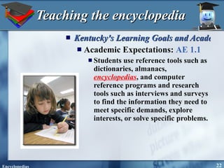 Teaching the encyclopedia Kentucky's Learning Goals and Academic Expectations Academic Expectations:  AE 1.1 Students use reference tools such as dictionaries, almanacs,  encyclopedias , and computer reference programs and research tools such as interviews and surveys to find the information they need to meet specific demands, explore interests, or solve specific problems. 